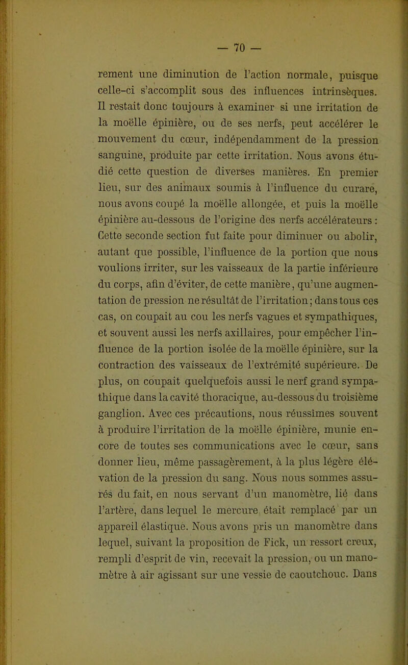 rement une diminution de l’action normale, puisque celle-ci s’accomplit sous des influences intrinsèques. Il restait donc toujours à examiner si une irritation de la moelle épinière, ou de ses nerfs, peut accélérer le mouvement du cœur, indépendamment de la pression sanguine, produite par cette irritation. Nous avons étu- dié cette question de diverses manières. En premier lieu, sur des animaux soumis à l’influence du curare, nous avons coupé la moëlle allongée, et puis la moelle épinière au-dessous de l’origine des nerfs accélérateurs : Cette seconde section fut faite pour diminuer ou abolir, autant que possible, l’influence de la portion que nous voulions irriter, sur les vaisseaux de la partie inférieure du corps, afin d’éviter, de cette manière, qu’une augmen- tation de pression ne résultât de l’irritation; dans tous ces cas, on coupait au cou les nerfs vagues et sympathiques, et souvent aussi les nerfs axillaires, pour empêcher l’in- fluence de la portion isolée de la moëlle épinière, sur la contraction des vaisseaux de l’extrémité supérieure. De plus, on coupait quelquefois aussi le nerf grand sympa- thique dans la cavité thoracique, au-dessous du troisième ganglion. Avec ces précautions, nous réussîmes souvent à produire l’irritation de la moëlle épinière, munie en- core de toutes ses communications avec le cœur, sans donner lieu, même passagèrement, à la plus légère élé- vation de la pression du sang. Nous nous sommes assu- rés du fait, en nous servant d’un manomètre, lié dans l’artère, dans lequel le mercure était remplacé par un appareil élastique. Nous avons pris un manomètre dans lequel, suivant la proposition de Fick, un ressort creux, rempli d’esprit de vin, recevait la pression, ou un mano- mètre à air agissant sur une vessie de caoutchouc. Dans