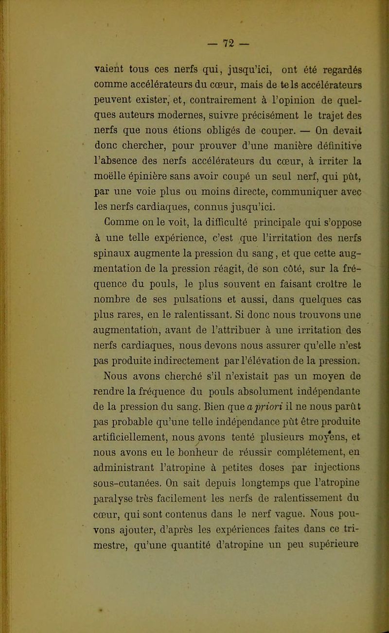vaient tous ces nerfs qui, jusqu’ici, ont été regardés comme accélérateurs du cœur, mais de tels accélérateurs peuvent exister, et, contrairement à l’opinion de quel- ques auteurs modernes, suivre précisément le trajet des nerfs que nous étions obligés de couper. — On devait donc chercher, pour prouver d’une manière définitive l’absence des nerfs accélérateurs du cœur, à irriter la moelle épinière sans avoir coupé un seul nerf, qui pût, par une voie plus ou moins directe, communiquer avec les nerfs cardiaques, connus jusqu’ici. Comme on le voit, la difficulté principale qui s’oppose à une telle expérience, c’est que l’irritation des nerfs spinaux augmente la pression du sang, et que cette aug- mentation de la pression réagit, de son côté, sur la fré- quence du pouls, le plus souvent en faisant croître le nombre de ses pulsations et aussi, dans quelques cas plus rares, en le ralentissant. Si donc nous trouvons une augmentation, avant de l’attribuer à une irritation des nerfs cardiaques, nous devons nous assurer qu’elle n’est pas produite indirectement par l’élévation de la pression. Nous avons cherché s’il n’existait pas un moyen de rendre la fréquence du pouls absolument indépendante de la pression du sang. Bien que a priori il ne nous parût pas probable qu’une telle indépendance pût être produite artificiellement, nous avons tenté plusieurs moyens, et nous avons eu le bonheur de réussir complètement, en administrant l’atropine à petites doses par injections sous-cutanées. On sait depuis longtemps que l’atropine paralyse très facilement les nerfs de ralentissement du cœur, qui sont contenus dans le nerf vague. Nous pou- vons ajouter, d’après les expériences faites dans ce tri- mestre, qu’une quantité d’atropine un peu supérieure