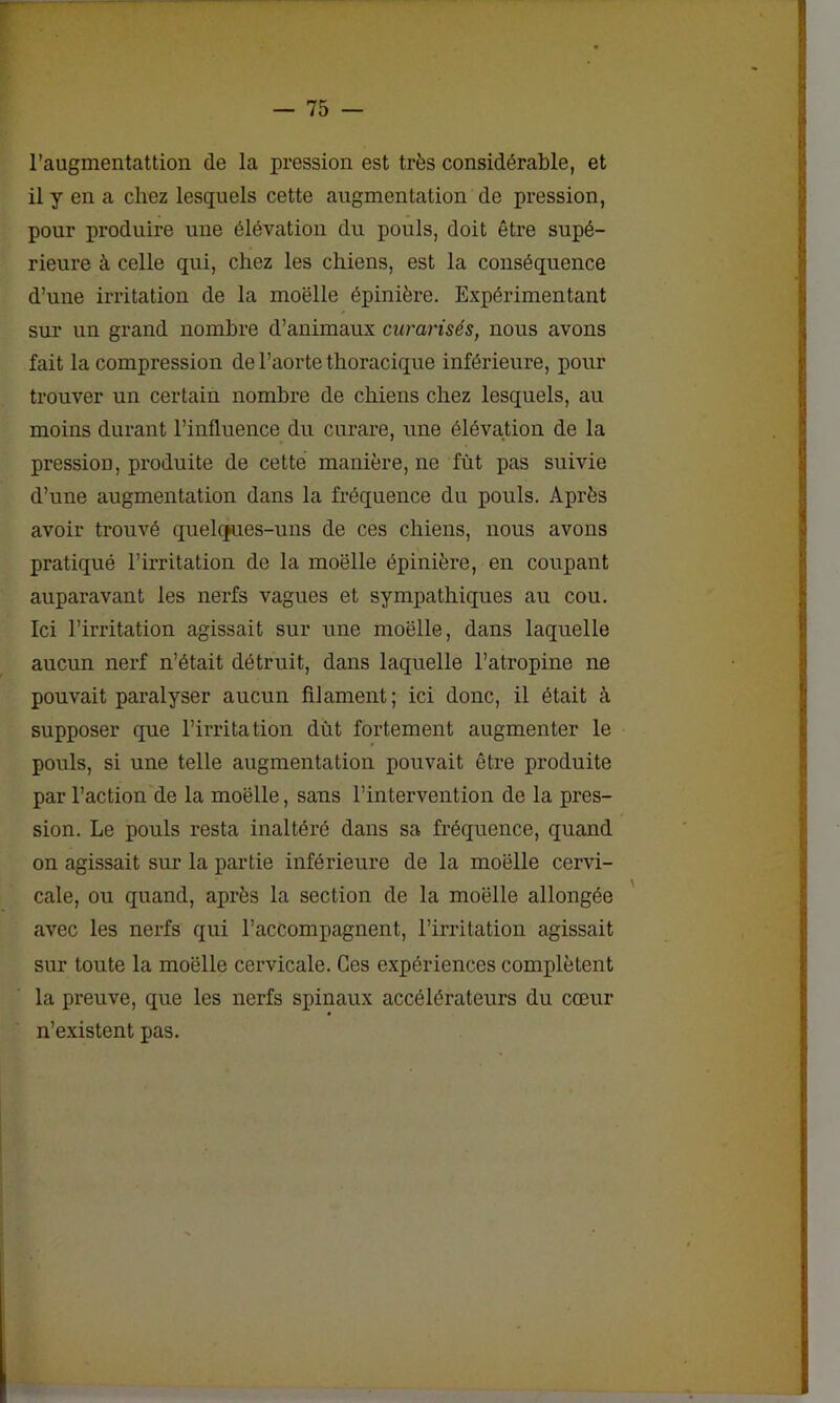 l’augmentattion de la pression est très considérable, et il y en a chez lesquels cette augmentation de pression, pour produire une élévation du pouls, doit être supé- rieure à celle qui, chez les chiens, est la conséquence d’une irritation de la moëlle épinière. Expérimentant sur un grand nombre d’animaux curarisés, nous avons fait la compression de l’aorte thoracique inférieure, pour trouver un certain nombre de chiens chez lesquels, au moins durant l’influence du curare, une élévation de la pression, produite de cette manière, ne fût pas suivie d’une augmentation dans la fréquence du pouls. Après avoir trouvé quelques-uns de ces chiens, nous avons pratiqué l’irritation de la moëlle épinière, en coupant auparavant les nerfs vagues et sympathiques au cou. Ici l’irritation agissait sur une moëlle, dans laquelle aucun nerf n’était détruit, dans laquelle l’atropine ne pouvait paralyser aucun filament; ici donc, il était à supposer que l’irritation dût fortement augmenter le pouls, si une telle augmentation pouvait être produite par l’action de la moëlle, sans l’intervention de la pres- sion. Le pouls resta inaltéré dans sa fréquence, quand on agissait sur la partie inférieure de la moëlle cervi- cale, ou quand, après la section de la moëlle allongée avec les nerfs qui l’accompagnent, l’irritation agissait sur toute la moëlle cervicale. Ces expériences complètent la preuve, que les nerfs spinaux accélérateurs du cœur n’existent pas.