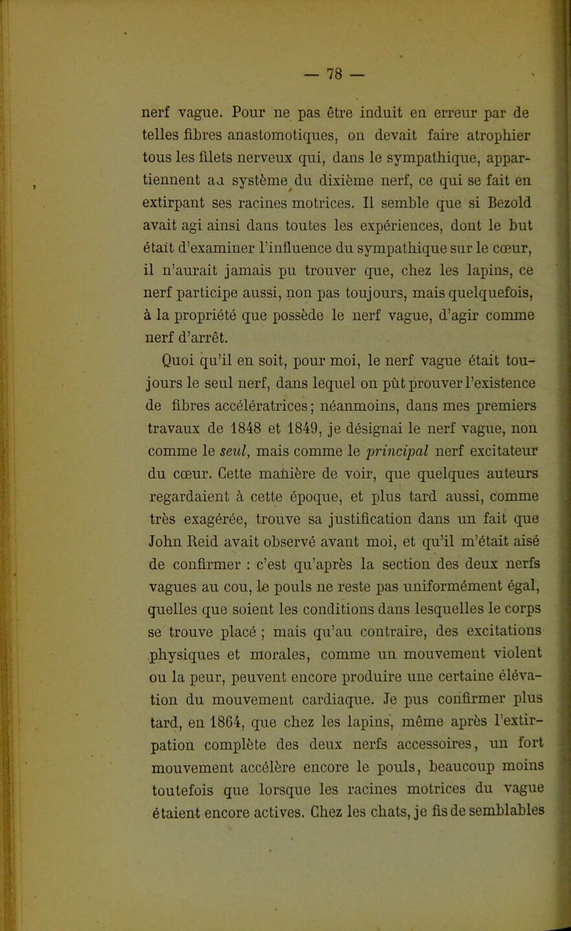 nerf vague. Pour ne pas être induit en erreur par de telles fibres anastomotiques, on devait faire atrophier tous les filets nerveux qui, dans le sympathique, appar- tiennent au système du dixième nerf, ce qui se fait en extirpant ses racines motrices. Il semble que si Bezold avait agi ainsi dans toutes les expériences, dont le but était d’examiner l’influence du sympathique sur le cœur, il n’aurait jamais pu trouver que, chez les lapins, ce nerf participe aussi, non pas toujours, mais quelquefois, à la propriété que possède le nerf vague, d’agir comme nerf d’arrêt. Quoi qu’il en soit, pour moi, le nerf vague était tou- jours le seul nerf, dans lequel on pût prouver l’existence de fibres accélératrices ; néanmoins, dans mes premiers travaux de 1848 et 1849, je désignai le nerf vague, non comme le seul, mais comme le principal nerf excitateur du cœur. Cette maùière de voir, que quelques auteurs regardaient à cette époque, et plus tard aussi, comme très exagérée, trouve sa justification dans un fait que John Reid avait observé avant moi, et qu’il m’était aisé de confirmer : c’est qu’après la section des deux nerfs vagues au cou, lu pouls ne reste pas uniformément égal, quelles que soient les conditions dans lesquelles le corps se trouve placé ; mais qu’au contraire, des excitations physiques et morales, comme un mouvement violent ou la peur, peuvent encore produire une certaine éléva- tion du mouvement cardiaque. Je pus confirmer plus tard, en 1864, que chez les lapins, même après l’extir- pation complète des deux nerfs accessoires, un fort mouvement accélère encore le pouls, beaucoup moins toutefois que lorsque les racines motrices du vague étaient encore actives. Chez les cliats, je fis de semblables
