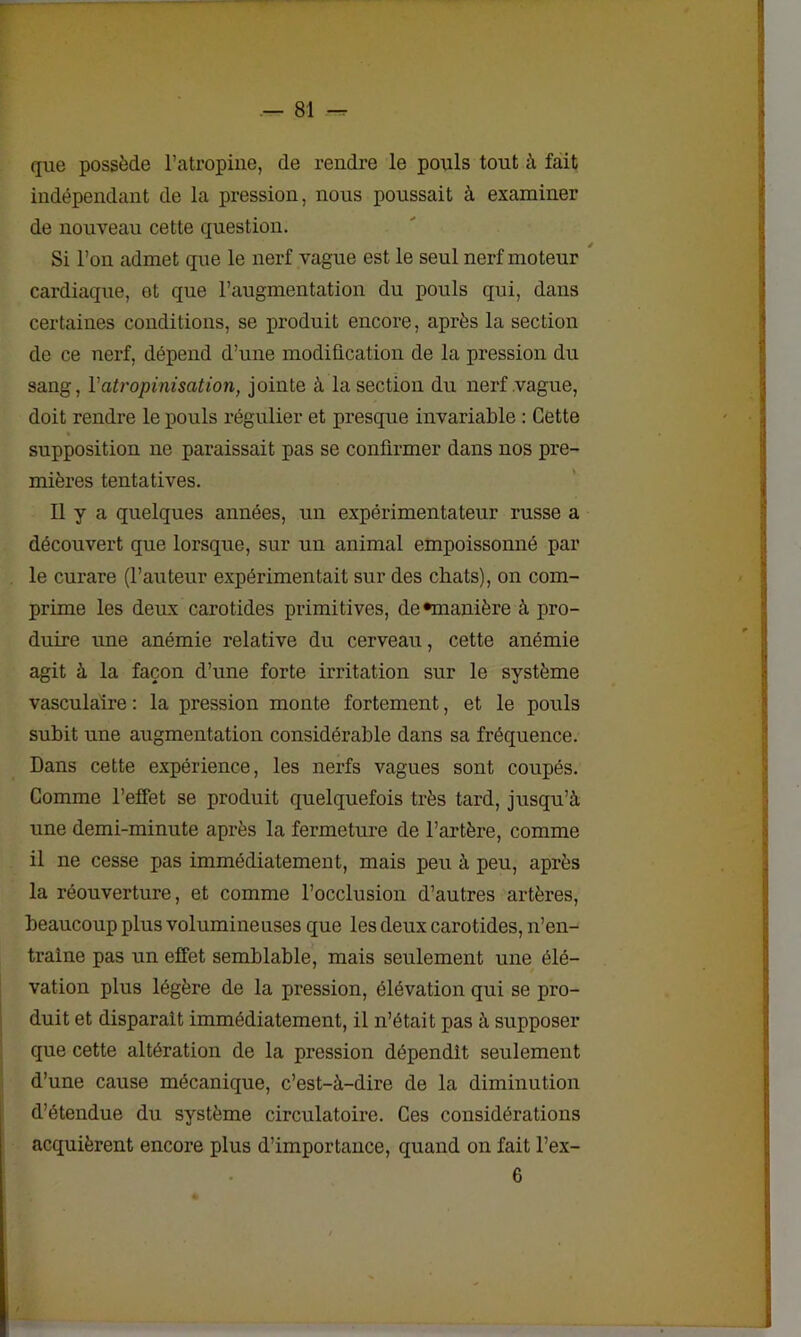 — 81 — que possède l’atropine, de rendre le pouls tout à fait indépendant de la pression, nous poussait à examiner de nouveau cette question. Si l’on admet que le nerf vague est le seul nerf moteur cardiaque, et que l’augmentation du pouls qui, dans certaines conditions, se produit encore, après la section de ce nerf, dépend d’une modification de la pression du sang, Y atropinisation, jointe à la section du nerf vague, doit rendre le pouls régulier et presque invariable : Cette supposition ne paraissait pas se confirmer dans nos pre- mières tentatives. Il y a quelques années, un expérimentateur russe a découvert que lorsque, sur un animal empoissonné par le curare (l’auteur expérimentait sur des chats), on com- prime les deux carotides primitives, de •manière à pro- duire une anémie relative du cerveau, cette anémie agit à la façon d’une forte irritation sur le système vasculaire : la pression monte fortement, et le pouls subit une augmentation considérable dans sa fréquence. Dans cette expérience, les nerfs vagues sont coupés. Comme l’effet se produit quelquefois très tard, jusqu’à, une demi-minute après la fermeture de l’artère, comme il ne cesse pas immédiatement, mais peu à peu, après la réouverture, et comme l’occlusion d’autres artères, beaucoup plus volumineuses que les deux carotides, n’en- traîne pas un effet semblable, mais seulement une élé- vation plus légère de la pression, élévation qui se pro- duit et disparait immédiatement, il n’était pas à supposer que cette altération de la pression dépendit seulement d’une cause mécanique, c’est-à-dire de la diminution d’étendue du système circulatoire. Ces considérations acquièrent encore plus d’importance, quand on fait l’ex-