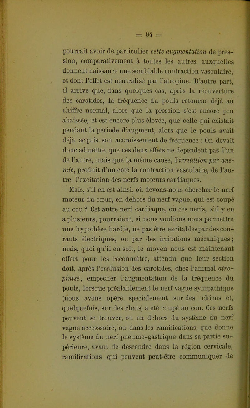pourrait avoir de particulier cette augmentation de pres- sion, comparativement à toutes les autres, auxquelles donnent naissance une semblable contraction vasculaire, et dont l’effet est neutralisé par l’atropine. D’autre part, il arrive que, dans quelques cas, après la réouverture des carotides, la fréquence du pouls retourne déjà au chiffre normal, alors que la pression s’est encore peu abaissée, et est encore plus élevée, que celle qui existait pendant la période d’augment, alors que le pouls avait déjà acquis son accroissement de fréquence : On devait donc admettre que ces deux effets ne dépendent pas l’un de l’autre, mais que la même cause, Virritation par ané- mie, produit d’un côté la contraction vasculaire, de l’au- tre, l’excitation des nerfs moteurs cardiaques. Mais, s’il en est ainsi, où devons-nous chercher le nerf moteur du cœur, en dehors du nerf vague, qui est coupé au cou ? Cet autre nerf cardiaque, ou ces nerfs, s’il y en a plusieurs, pourraient, si nous voulions nous permettre une hypothèse hardie, ne pas être excitablespar des cou- rants électriques, ou par des irritations mécaniques ; mais, quoi qu’il en soit, le moyen nous est maintenant offert pour les reconnaître, attendu que leur section doit, après l’occlusion des carotides, chez l’animal atro- pinisé, empêcher l’augmentation de la fréquence du pouls, lorsque préalablement le nerf vague sympathique (nous avons opéré spécialement sur des chiens et, quelquefois, sur des chats) a été coupé au cou. Ces nerfs peuvent se trouver, ou en dehors du système du nerf vague accesssoire, ou dans les ramifications, que donne le système du nerf pneumo-gastrique dans sa partie su- périeure, avant de descendre dans la région cervicale, ramifications qui peuvent peut-être communiquer de