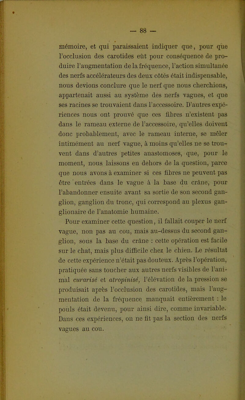 mémoire, et qui paraissaient indiquer que, pour que l’occlusion des carotides eût pour conséquence de pro- duire l’augmentation de la fréquence, l’action simultanée des nerfs accélérateurs des deux côtés était indispensable, nous devions conclure que le nerf que nous cherchions, appartenait aussi au système des nerfs vagues, et que ses racines se trouvaient dans l’accessoire. D’autres expé- riences nous ont prouvé que ces fibres n’existent pas dans le rameau externe de l’accessoire, qu’elles doivent donc probablement, avec le rameau interne, se mêler intimément au nerf vague, à moins qu’elles ne se trou- vent dans d’autres petites anastomoses, que, pour le moment, nous laissons en dehors de la question, parce que nous avons à examiner si ces fibres ne peuvent pas être entrées dans le vague à la base du crâne, pour l’abandonner ensuite avant sa sortie de son second gan- glion, ganglion du tronc, qui correspond au plexus gan- glionaire de l’anatomie humaine. Pour examiner cette question, il fallait couper le nerf vague, non pas au cou, mais au-dessus du second gan- glion, sous la base du crâne : cette opération est facile sur le chat, mais plus difficile chez le chien. Le résultat de cette expérience n’était pas douteux. Après l’opération, pratiquée sans toucher aux autres uerfs visibles de l’ani- mal curarisé et atropinisé, l’élévation de la pression se produisait après l’occlusion des carotides, mais l’aug- mentation de la fréquence manquait entièrement : le pouls était devenu, pour ainsi dire, comme invariable. Dans ces expériences, on ne fit pas la section des nerfs vagues au cou.