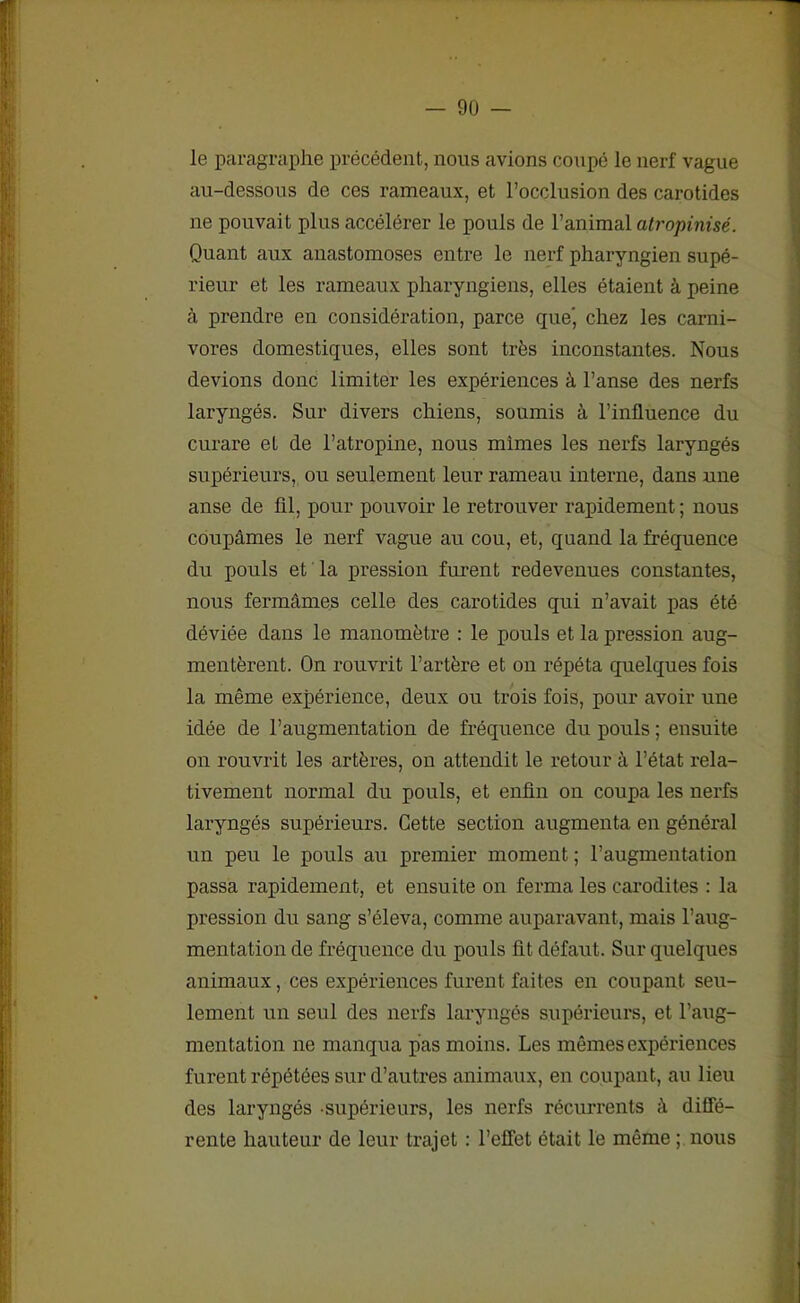 le paragraphe précédent, nous avions coupé le nerf vague au-dessous de ces rameaux, et rocclusion des carotides ne pouvait plus accélérer le pouls de l’animal atropinisé. Quant aux anastomoses entre le nerf pharyngien supé- rieur et les rameaux pharyngiens, elles étaient à peine à prendre en considération, parce que' chez les carni- vores domestiques, elles sont très inconstantes. Nous devions donc limiter les expériences à l’anse des nerfs laryngés. Sur divers chiens, soumis à l’influence du curare et de l’atropine, nous mimes les nerfs laryngés supérieurs, ou seulement leur rameau interne, dans une anse de fil, pour pouvoir le retrouver rapidement ; nous coupâmes le nerf vague au cou, et, quand la fréquence du pouls et la pression furent redevenues constantes, nous fermâmes celle des carotides qui n’avait pas été déviée dans le manomètre : le pouls et la pression aug- mentèrent. On rouvrit l’artère et on répéta quelques fois la même expérience, deux ou trois fois, pour avoir une idée de l’augmentation de fréquence du pouls ; ensuite on rouvrit les artères, on attendit le retour à l’état rela- tivement normal du pouls, et enfin on coupa les nerfs laryngés supérieurs. Cette section augmenta en général un peu le pouls au premier moment ; l’augmentation passa rapidement, et ensuite on ferma les carodites : la pression du sang s’éleva, comme auparavant, mais l’aug- mentation de fréquence du pouls fit défaut. Sur quelques animaux, ces expériences furent faites en coupant seu- lement un seul des nerfs laryngés supérieurs, et l’aug- mentation ne manqua pas moins. Les mêmes expériences furent répétées sur d’autres animaux, en coupant, au lieu des laryngés supérieurs, les nerfs récurrents à diffé- rente hauteur de leur trajet : l’effet était le même ; nous