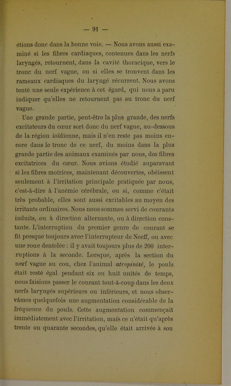 étions donc dans la bonne voie. — Nous avons aussi exa- miné si les fibres cardiaques, contenues dans les nerfs laryngés, retournent, dans la cavité thoracique, vers le tronc du nerf vague, ou si elles se trouvent dans les rameaux cardiaques du laryngé récurrent. Nous avons tenté une seule expérience à cet égard, qui nous a paru indiquer qu’elles ne retournent pas au tronc du nerf vague. Une grande partie, peut-être la plus grande, des nerfs excitateurs du cœur sort donc du nerf vague, au-dessous de la région ioïdienne, mais il n’en reste pas moins en- core dans le tronc de ce nerf, du moins dans la plus grande partie des animaux examinés par nous, des fibres excitatrices du cœur. Nous avions étudié auparavant si les fibres motrices, maintenant découvertes, obéissent seulement à l’irritation principale pratiquée par nous, c’est-à-dire à l’anémie cérébrale, ou si, comme c’était très probable, elles sont aussi excitables au moyen des irritants ordinaires. Nous nous sommes servi de courants induits, ou à direction alternante, ou à direction cons- tante. L’interruption du premier genre de courant se fit presque toujours avec- l’interrupteur de Neeff, ou avec une roue dentelée : il y avait toujours plus de 200 inter- ruptions à la seconde. Lorsque, après la section du nerf vague au cou, chez l’animal atropinisé, le pouls était resté égal pendant six ou huit unités de temps, nous faisions passer le courant tout-à-coup dans les deux nerfs laryngés supérieurs ou inférieurs, et nous obser- vâmes quelquefois une augmentation considérable de la fréquence du pouls. Cette augmentation commençait immédiatement avec l’irritation, mais ce n’était qu’après trente ou quarante secondes, qu’elle était arrivée à son