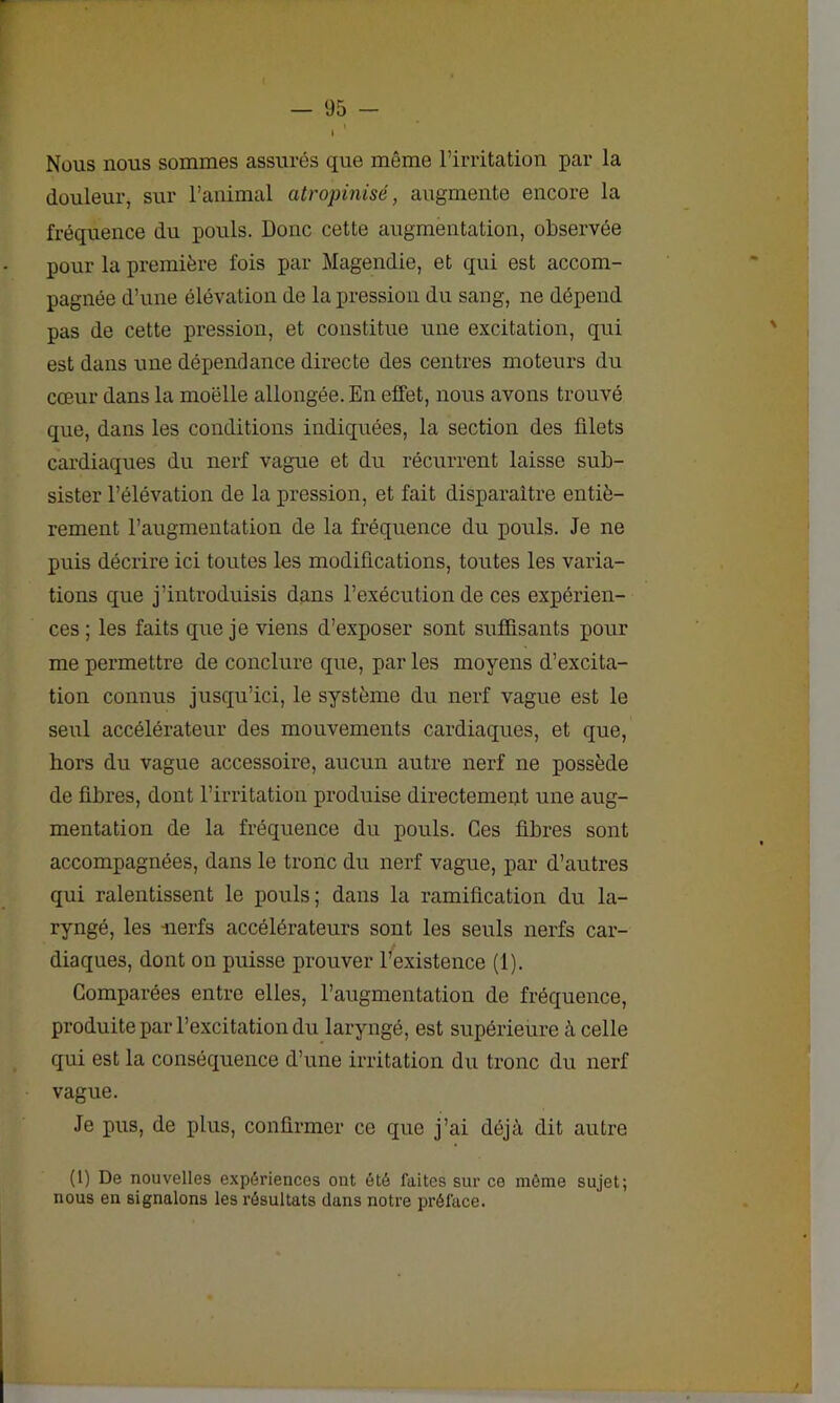 » Nous nous sommes assurés que même l’irritation par la douleur, sur l’animal atropinisé, augmente encore la fréquence du pouls. Donc cette augmentation, observée pour la première fois par Magendie, et qui est accom- pagnée d’une élévation de la pression du sang, ne dépend pas de cette pression, et constitue une excitation, qui est dans une dépendance directe des centres moteurs du cœur dans la moelle allongée. En effet, nous avons trouvé que, dans les conditions indiquées, la section des filets cardiaques du nerf vague et du récurrent laisse sub- sister l’élévation de la pression, et fait disparaître entiè- rement l’augmentation de la fréquence du pouls. Je ne puis décrire ici toutes les modifications, toutes les varia- tions que j’introduisis dans l’exécution de ces expérien- ces ; les faits que je viens d’exposer sont suffisants pour me permettre de conclure que, par les moyens d’excita- tion connus jusqu’ici, le système du nerf vague est le seul accélérateur des mouvements cardiaques, et que, hors du vague accessoire, aucun autre nerf ne possède de fibres, dont l’irritation produise directement une aug- mentation de la fréquence du pouls. Ces fibres sont accompagnées, dans le tronc du nerf vague, par d’autres qui ralentissent le pouls; dans la ramification du la- ryngé, les -nerfs accélérateurs sont les seuls nerfs car- diaques, dont on puisse prouver l’existence (1). Comparées entre elles, l’augmentation de fréquence, produite par l’excitation du laryngé, est supérieure à celle qui est la conséquence d’une irritation du tronc du nerf vague. Je pus, de plus, confirmer ce que j’ai déjà dit autre (1) De nouvelles expériences ont été faites sur ce môme sujet; nous en signalons les résultats dans notre préface.