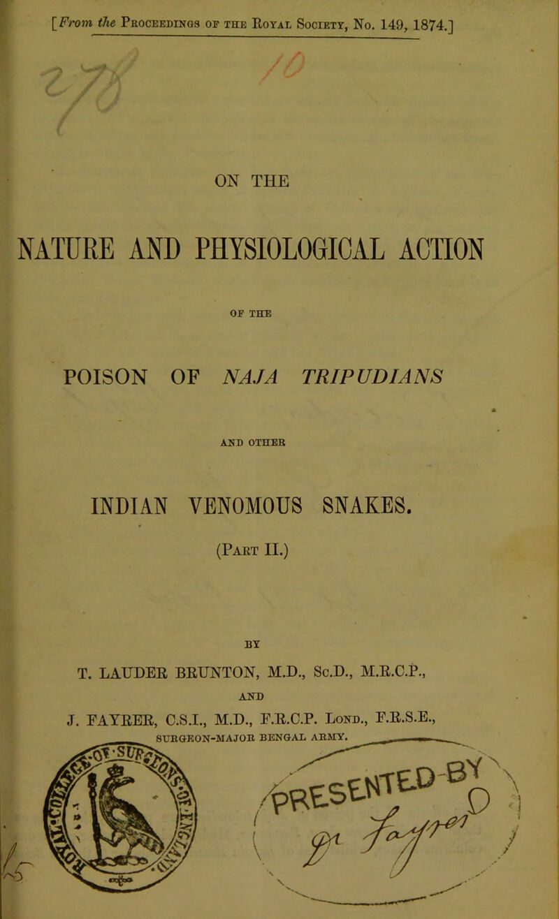 [From the Proceedings of the Royal Society, No. 149, 1874.] ON THE NATURE AND PHYSIOLOGICAL ACTION OF the POISON OF NAJA TRI PUDIANS AND OTHER INDIAN VENOMOUS SNAKES. (Part II.) BY T. LAUDER BRUNTON, M.D., Sc.D., M.R.C.P., AND J. FAYRER, C.S.I., M.D., F.R.C.P. Lond., F.R.S.E.,