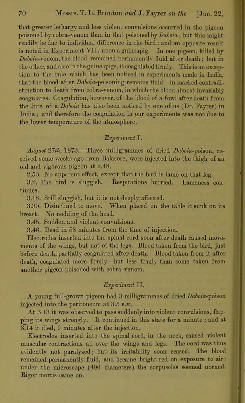 that greater lethargy and less violent convulsions occurred in the pigeon poisoned by cobra-venom than in that poisoned by Daboia; but this might readily be due to individual difference in the bird; and an opposite result is noted in Experiment VII. upon aguineapig. In one pigeon, killed by Daboia-yenom, the blood remained permanently fluid after death ; but in the other, and also in the guineapigs, it coagulated firmly. This is an excep- tion to the rule which has been noticed in experiments made in India, that the blood after Z>a&<no-poisoning remains fluid—in marked contradi- stinction to death from cobra-venom, in which the blood almost invariably coagulates. Coagulation, however, of the blood of a fowl after death from the bite of a Daboia has also been noticed by one of us (Dr. Fayrer) in India ; and therefore the coagulation in our experiments was not due to the lower temperature of the atmosphere. Experiment I. August 27th, 1873.—Three milligrammes of dried Da&oia-poison, re- ceived some weeks ago from Balasore, were injected into the thigh of an old and vigorous pigeon at 2.48. 2.53. No apparent effect, except that the bird is lame on that leg. 3.2. The bird is sluggish. Respirations hurried. Lameness con- tinues. 3.18. Still sluggish, but it is not deeply affected. 3.30. Disinclined to move. When placed on the table it sunk on its breast. No nodding of the head. 3.45. Sudden and violent convulsions. 3.46. Dead in 58 minutes from the time of injection. Electrodes inserted into the spinal cord soon after death caused move- ments of the wings, but not of the legs. Blood taken from the bird, just before death, partially coagulated after death. Blood taken from it after death, coagulated more firmly—but less firmly than some taken from another pigeon poisoned with cobra-venom. Experiment II. A young full-grown pigeon had 3 milligrammes of dried Da&oia-poison injected into the peritoneum at 3.5 f.h. At 3.13 it was observed to pass suddenly into violent convulsions, flap- ping its wings strongly. It continued in this state for a minute ; and at 3.14 it died, 9 minutes after the injection. Electrodes inserted into the spinal cord, in the neck, caused violent muscular contractions all over the wings and legs. The cord was thus evidently not paralyzed; but its irritability soon ceased. The blood remained permanently fluid, and became bright red on exposure to air: under the microscope (400 diameters) the corpuscles seemed normal. Rigor mortis came on.