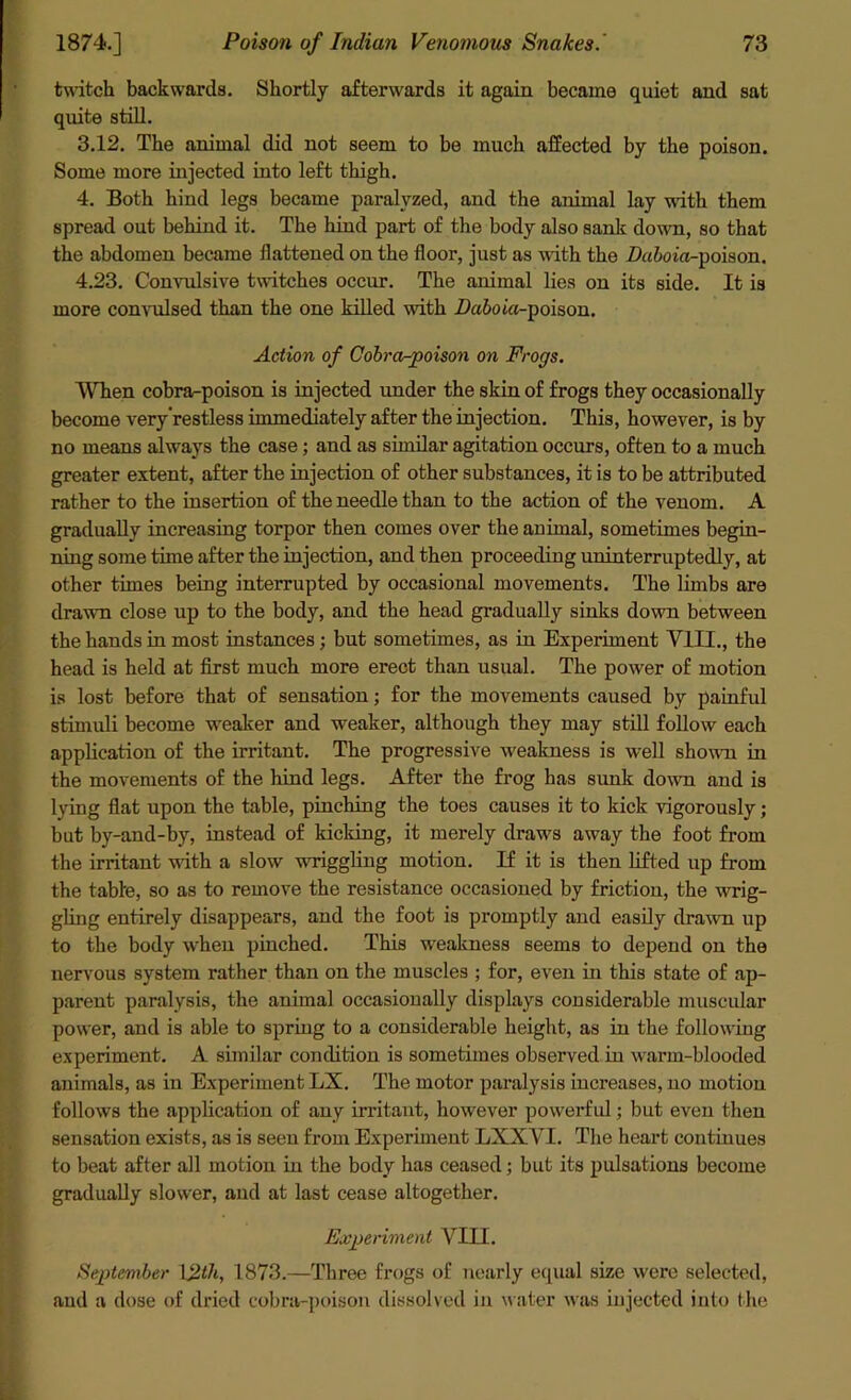 twitch backwards. Shortly afterwards it again became quiet and sat quite still. 3.12. The animal did not seem to be much affected by the poison. Some more injected into left thigh. 4. Both hind legs became paralyzed, and the animal lay with them spread out behind it. The hind part of the body also sank down, so that the abdomen became flattened on the floor, just as with the Dufon'a-poison. 4.23. Convulsive twitches occur. The animal lies on its side. It is more convulsed than the one killed with Da&oio-poison. Action of Cobra-poison on Frogs. When cobra-poison is injected under the skin of frogs they occasionally become very'restless immediately after the injection. This, however, is by no means always the case; and as similar agitation occurs, often to a much greater extent, after the injection of other substances, it is to be attributed rather to the insertion of the needle than to the action of the venom. A gradually increasing torpor then comes over the animal, sometimes begin- ning some time after the injection, and then proceeding uninterruptedly, at other times being interrupted by occasional movements. The limbs are drawn close up to the body, and the head gradually sinks down between the hands in most instances; but sometimes, as in Experiment VIII., the head is held at first much more erect than usual. The power of motion is lost before that of sensation; for the movements caused by painful stimuli become weaker and weaker, although they may still follow each application of the irritant. The progressive weakness is well shown in the movements of the hind legs. After the frog has sunk down and is lying flat upon the table, pinching the toes causes it to kick vigorously; but by-and-by, instead of kicking, it merely draws away the foot from the irritant with a slow wriggling motion. If it is then lifted up from the table, so as to remove the resistance occasioned by friction, the wrig- gling entirely disappears, and the foot is promptly and easily drawn up to the body when pinched. This weakness seems to depend on the nervous system rather than on the muscles ; for, even in this state of ap- parent paralysis, the animal occasionally displays considerable muscular power, and is able to spring to a considerable height, as in the following experiment. A similar condition is sometimes observed in warm-blooded animals, as in Experiment LX. The motor paralysis increases, no motion follows the application of any irritant, however powerful; but even then sensation exists, as is seen from Experiment LXXVI. The heart continues to beat after all motion in the body has ceased; but its pulsations become gradually slower, and at last cease altogether. Experiment VIII. September \2th, 1873.—Three frogs of nearly equal size were selected, and a dose of dried cobra-poison dissolved in water was injected into the