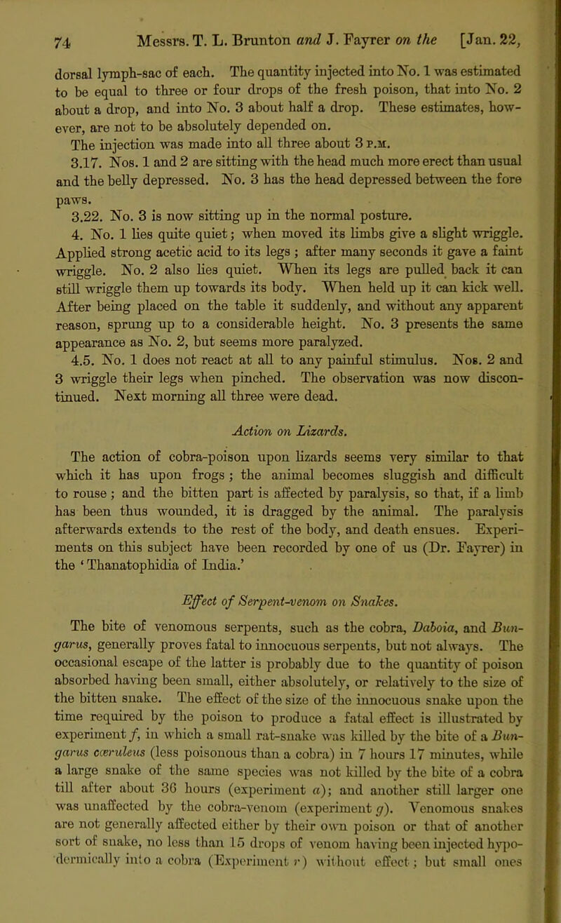 dorsal lymph-sac of each. The quantity injected into No. 1 was estimated to be equal to three or four drops of the fresh poison, that into No. 2 about a drop, and into No. 3 about half a drop. These estimates, how- ever, are not to be absolutely depended on. The injection was made into all three about 3 p.m. 3.17. Nos. 1 and 2 are sitting with the head much more erect than usual and the belly depressed. No. 3 has the head depressed between the fore paws. 3.22. No. 3 is now sitting up in the normal posture. 4. No. 1 lies quite quiet; when moved its limbs give a slight wriggle. Applied strong acetic acid to its legs ; after many seconds it gave a faint wriggle. No. 2 also lies quiet. When its legs are pulled back it can still wriggle them up towards its body. When held up it can kick well. After being placed on the table it suddenly, and without any apparent reason, sprung up to a considerable height. No. 3 presents the same appearance as No. 2, but seems more paralyzed. 4.5. No. 1 does not react at all to any painful stimulus. Nos. 2 and 3 wriggle their legs when pinched. The observation was now discon- tinued. Next morning all three were dead. Action on Lizards. The action of cobra-poison upon lizards seems very similar to that which it has upon frogs ; the animal becomes sluggish and difficult to rouse ; and the bitten part is affected by paralysis, so that, if a limb has been thus wounded, it is dragged by the animal. The paralysis afterwards extends to the rest of the body, and death ensues. Experi- ments on this subject have been recorded by one of us (Dr. Fayrer) in the ‘ Thanatophidia of India.’ Effect of Serpent-venom on Snakes. The bite of venomous serpents, such as the cobra, Ddboia, and Bun- garus, generally proves fatal to innocuous serpents, but not always. The occasional escape of the latter is probably due to the quantity of poison absorbed having been small, either absolutely, or relatively to the size of the bitten snake. The effect of the size of the innocuous snake upon the time required by the poison to produce a fatal effect is illustrated by experiment/, in which a small rat-snake was lulled by the bite of a Bun- gar us cceruleus (less poisonous than a cobra) in 7 hours 17 minutes, while a large snake of the same species was not killed by the bite of a cobra till after about 3G hours (experiment a); and another still larger one was unaffected by the cobra-venom (experiment g). Venomous snakes are not generally affected either by their own poison or that of another sort of suake, no less than 15 drops of venom having been injected hypo- dermically into a cobra (Experiment r) without effect; but small ones