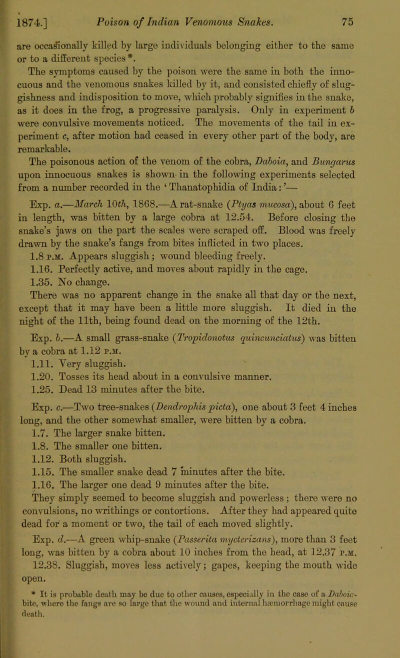 are occasionally killed by large individuals belonging either to the same or to a different species *. The symptoms caused by the poison were the same in both the inno- cuous and the venomous snakes killed by it, and consisted chiefly of slug- gishness and indisposition to move, which probably signifies in the snake, as it does in the frog, a progressive paralysis. Only in experiment b were convulsive movements noticed. The movements of the tail in ex- periment c, after motion had ceased in every other part of the body, are remarkable. The poisonous action of the venom of the cobra, Daloia, and Bungarus upon innocuous snakes is shown- in the following experiments selected from a number recorded in the ‘ Thanatophiclia of India: ’— Exp. a.—March 10th, 1868.—A rat-snake (Ptyas mucosa'), about 6 feet in length, was bitten by a large cobra at 12.54. Before closing the snake’s jaws on the part the scales were scraped off. Blood was freely drawn by the snake’s fangs from bites inflicted in two places. 1.8 p.m. Appears sluggish; wound bleeding freely. 1.16. Perfectly active, and moves about rapidly in the cage. 1.35. No change. There was no apparent change in the snake all that day or the next, except that it may have been a little more sluggish. It died in the night of the 11th, being found dead on the morning of the 12th. Exp. b.—A small grass-snake (Tropidonotus quincunciatus) was bitten by a cobra at 1.12 p.m. 1.11. Very sluggish. 1.20. Tosses its head about in a convulsive manner. 1.25. Dead 13 minutes after the bite. Exp. c.—Two tree-snakes (Dendrophis picta), one about 3 feet 4 inches long, and the other somewhat smaller, were bitten by a cobra. 1.7. The larger snake bitten. 1.8. The smaller one bitten. 1.12. Both sluggish. 1.15. The smaller snake dead 7 minutes after the bite. 1.16. The larger one dead 9 minutes after the bite. They simply seemed to become sluggish and powerless ; there were no convulsions, no writhings or contortions. After they had appeared quite dead for a moment or two, the tail of each moved slightly. Exp. d.—A green whip-snake (Passerita mycterizans), more than 3 feet long, was bitten by a cobra about 10 inches from the head, at 12.37 p.m. 12.38. Sluggish, moves less actively; gapes, keeping the mouth wide open. * It is probable death may be due to other causes, especially in the case of a Daboic- bito, where the fangs are so large that the wound and internal luemorrhage might cause death.