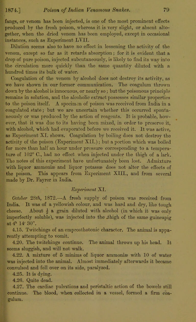 fangs, or venom has been injected, is one of the most prominent effects produced by the fresh poison, whereas it is very slight, or absent alto- gether, when the dried venom has been employed, except in occasional instances, such as Experiment LYII. Dilution seems also to have no effect in lessening the activity of the venom, except so far as it retards absolution; for it is evident that a drop of pure poison, injected subcutaneously, is likely to find its way into the circulation more quickly than the same quantity diluted with a hundred times its bulk of water. Coagulation of the venom by alcohol does not destroy its activity, as we have shown in our former communication. The coagulum thrown down by the alcohol is innocuous, or nearly so; but the poisonous principle remains in solution, and the alcoholic extract possesses similar properties to the poison itself. A specimen of poison was received from India in a coagulated state; but we are uncertain whether this occurred sponta- neously or was produced by the action of reagents. It is probable, how- ever, that it was due to its hawing been mixed, in order to preserve it, with alcohol, which had evaporated before we received it. It was active, as Experiment XI. shows. Coagulation by boiling does not destroy the activity of the poison (Experiment XII.); but a portion which was boiled for more than half an hour under pressure corresponding to a tempera- ture of 102° C., had no effect when injected under the thigh of a lark. The notes of this experiment have unfortunately been lost. Admixture with liquor ammonias and liquor potassse does not alter the effects of the poison. This appears from Experiment XIII., and from several made by Dr. Eayrer in India. Experiment XI. October 28th, 1872.—A fresh supply of poison was received from India. It was of a yellowish colour, and was hard and dry, like tough cheese. About | a grain diluted with alcohol (in which it was only imperfectly soluble), was injected into the .thigh of the same guineapig at 4h 14' 30. 4.15. Twitchings of an emprosthotonic character. The animal is appa- rently attempting to vomit. 4.20. The twitchings continue. The animal throws up his head. It seems sluggish, and will not walk. 4.22. A mixture of 5 minims of liquor ammonia) with 10 of water was injected into the animal. Almost immediately afterwards it became convulsed and fell over on its side, paralyzed. 4.25. It is dying. 4.26. Quite dead. 4.27. The cardiac pulsations and peristaltic action of the bowels still continue. The blood, when collected in a vessel, formed a firm coa- gulum.