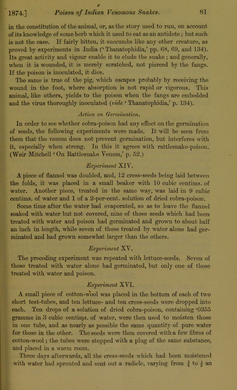 in the constitution of the animal, or, as the story used to run, on account of its knowledge of some herb which it used to eat as an antidote; but such is not the case. If fairly bitten, it succumbs like any other creature, as proved by experiments in India (‘ Thanatophidia,’ pp. 68, 69, and 134). Its great activity and vigour enable it to elude the suake ; and generally, when it is wounded, it is merely scratched, not pierced by the fangs. If the poison is inoculated, it dies. The same is true of the pig, which escapes probably by receiving the wound in the foot, where absorption is not rapid or vigorous. This animal, like others, yields to the poison when the fangs are embedded and the virus thoroughly inoculated (vide ‘ Thanatophidia,’ p. 134). Action on Germination. In order to see whether cobra-poison had any effect on the germination of seeds, the following experiments were made. It will be seen from them that the venom does not prevent germination, but interferes with it, especially when strong. In this it agrees with rattlesnake-poison. (Weir Mitchell ‘ On .Rattlesnake Yenom,’ p. 52.) Experiment XIY. A piece of flannel was doubled, and, 12 cress-seeds being laid between the folds, it was placed in a small beaker with 10 cubic centims. of water. Another piece, treated in the same way, was laid in 9 cubic centims. of water and 1 of a 2-per-cent, solution of dried cobra-poison. Some time after the water had evaporated, so as to leave the flannel soaked with water but not covered, nine of those seeds which had been treated with water and poison had germinated and growm to about half an inch in length, while seven of those treated by water alone had ger- minated and had grown somewhat larger than the others. Experiment XY. The preceding experiment was repeated with lettuce-seeds. Seven of those treated with water alone had germinated, but only one of those treated with water and poison. Experiment XYI. A small piece of cotton-wool was placed in the bottom of each of two short test-tubes, and ten lettuce- and ten cress-seeds were dropped into each. Ten drops of a solution of dried cobra-poison, containiug ’0355 gramme in 3 cubic centims. of water, were then used to moisten those in one tube, and as nearly as possible the same quantity of pure water for those in the other. The seeds were then covered with a few fibres of cotton-wool; the tubes were stopped with a plug of the same substance, and placed in a warm room. Three days afterwards, all the cress-seeds which had been moistened with water had sprouted and sent out a radicle, varying from ,j to | an