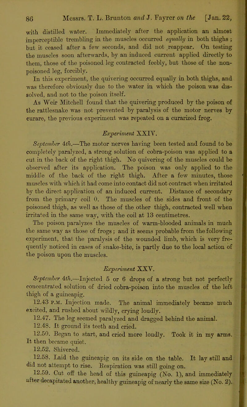 with distilled water. Immediately after the application an almost imperceptible trembling in the muscles occurred equally in both thighs ; but it ceased after a few seconds, and did not reappear. On testing the muscles soon afterwards, by an induced current applied directly to them, those of the poisoned leg contracted feebly, but those of the non- poisoned leg, forcibly. In this experiment, the quivering occurred equally in both thighs, and was therefore obviously due to the water in which the poison was dis- solved, and not to the poison itself. As Weir Mitchell found that the quivering produced by the poison of the rattlesnake was not prevented by paralysis of the motor nerves by curare, the previous experiment was repeated on a curarized frog. Experiment XXIV. September 4th.—The motor nerves having been tested and found to be completely paralyzed, a strong solution of cobra-poison was applied to a cut in the back of the right thigh. No quivering of the muscles could be observed after its application. The poison was only applied to the middle of the back of the right thigh. After a few minutes, those muscles with which it had come into contact did not contract when irritated by the direct application of an induced current. Distance of secondary from the primary coil 0. The muscles of the sides and front of the poisoned thigh, as well as those of the other thigh, contracted well when irritated iu the same way, with the coil at 13 centimetres. The poison paralyzes the muscles of warm-blooded animals in much the same way as those of frogs ; and it seems probable from the following experiment, that the paralysis of the wounded limb, which is very fre- quently noticed in cases of snake-bite, is partly due to the local action of the poison upon the muscles. Experiment XXV. September 4th.—Injected 5 or 6 drops of a strong but not perfectly concentrated solution of dried cobra-poison into the muscles of the left thigh of a guineapig. 12.43 p.m. Injection made. The animal immediatel)r became much excited, and rushed about wildly, crying loudly. 12.47. The leg seemed paralyzed and dragged behind the animal. 12.48. It ground its teeth and cried. 12.50. Began to start, and cried more loudly. Took it in my arms. It then became quiet. 12.52. Shivered. 12.58. Laid the guineapig on its side on the table. It lay still and did not attempt to rise. Inspiration was still going on. 12.59. Cut off the head of this guineapig (No. 1), and immediately after decapitated another, healthy guineapig of nearly the same size (No. 2).