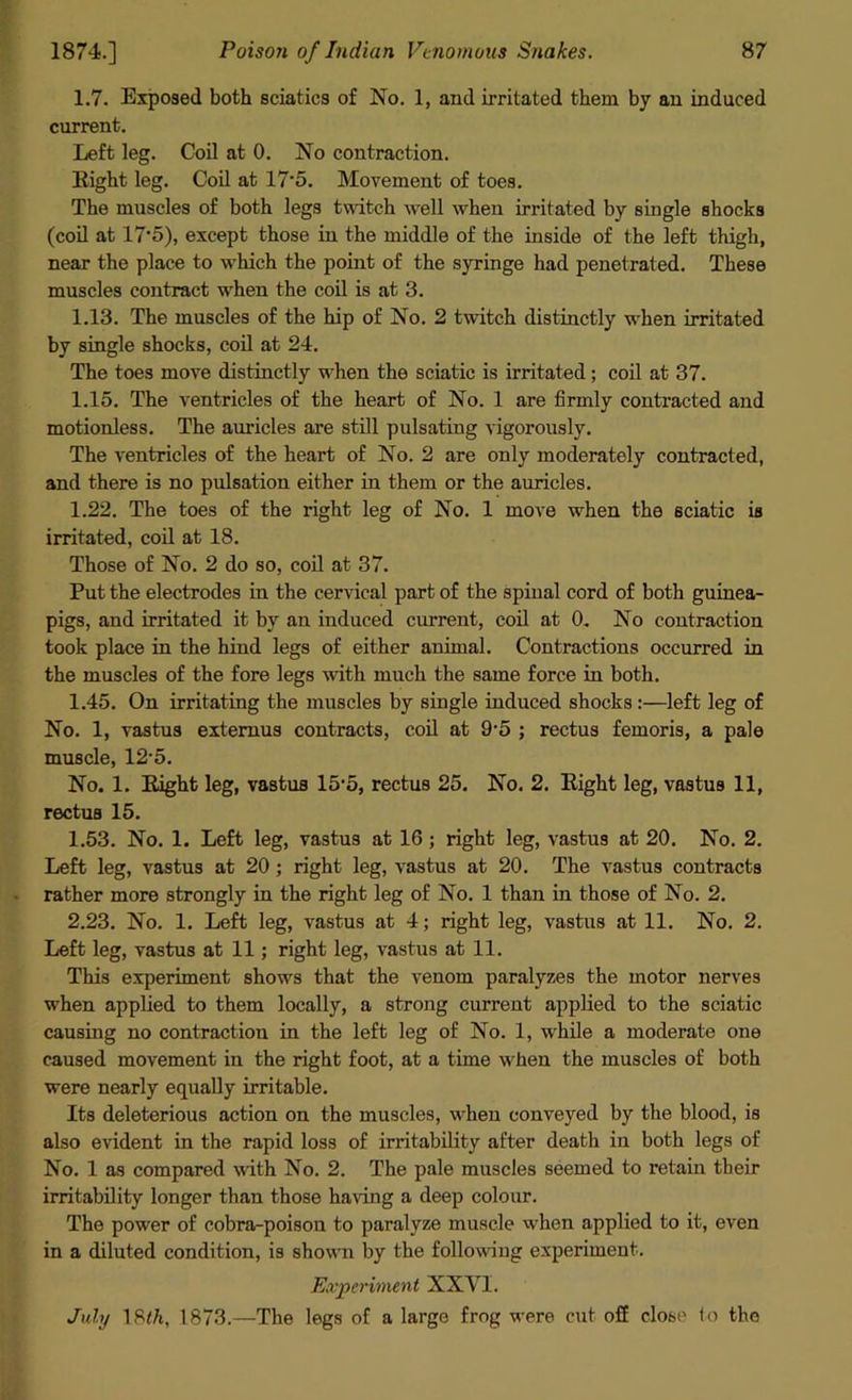 1.7. Exposed both sciatica of No. 1, and irritated them by an induced current. Left leg. Coil at 0. No contraction. Right leg. Coil at 17‘5. Movement of toes. The muscles of both legs twitch well when irritated by single shocks (coil at 17-5), except those in the middle of the inside of the left thigh, near the place to which the point of the syringe had penetrated. These muscles contract when the coil is at 3. 1.13. The muscles of the hip of No. 2 twitch distinctly when irritated by single shocks, coil at 24. The toes move distinctly when the sciatic is irritated; coil at 37. 1.15. The ventricles of the heart of No. 1 are firmly contracted and motionless. The auricles are still pulsating vigorously. The ventricles of the heart of No. 2 are only moderately contracted, and there is no pulsation either in them or the auricles. 1.22. The toes of the right leg of No. 1 move when the sciatic is irritated, coil at 18. Those of No. 2 do so, coil at 37. Put the electrodes in the cervical part of the spiual cord of both guinea- pigs, and irritated it by an induced current, coil at 0. No contraction took place in the hind legs of either animal. Contractions occurred in the muscles of the fore legs with much the same force in both. 1.45. On irritating the muscles by single induced shocks :—left leg of No. 1, vastus extemus contracts, coil at 9'5 ; rectus femoris, a pale muscle, 12-5. No. 1. Right leg, vastus 15‘5, rectus 25. No. 2. Right leg, vastus 11, rectus 15. 1.53. No. 1. Left leg, vastus at 16 ; right leg, vastus at 20. No. 2. Left leg, vastus at 20 ; right leg, vastus at 20. The vastus contracts rather more strongly in the right leg of No. 1 than in those of No. 2. 2.23. No. 1. Left leg, vastus at 4; right leg, vastus at 11. No. 2. Left leg, vastus at 11; right leg, vastus at 11. This experiment shows that the venom paralyzes the motor nerves when applied to them locally, a strong current applied to the sciatic causing no contraction in the left leg of No. 1, while a moderate one caused movement in the right foot, at a time when the muscles of both were nearly equally irritable. Its deleterious action on the muscles, when conveyed by the blood, is also evident in the rapid loss of irritability after death in both legs of No. 1 as compared with No. 2. The pale muscles seemed to retain their irritability longer than those having a deep colour. The power of cobra-poison to paralyze muscle when applied to it, even in a diluted condition, is shown by the following experiment. Experiment XXYI. July 18<7t, 1873.—The legs of a large frog were cut off close to the