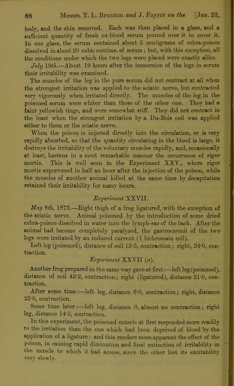 body, and the skin removed. Each was then placed in a glass, and a sufficient quantity of fresh ox-blood serum poured over it to cover it. In one glass, the serum contained about 5 centigrams of cobra-poison dissolved in about 20 cubic centims. of serum ; but, with this exception, all the conditions under which the two legs were placed were exactly alike. July 19th.—About 19 hours after the immersion of the legs in serum their irritability was examined. The muscles of the leg in the pure serum did not contract at all when the strongest irritation was applied to the sciatic nerve, but contracted very vigorously when irritated directly. The muscles of the leg in the poisoned serum were whiter thau those of the other one. They had a faint yellowish tinge, and were somewhat stiff. They did not contract in the least when the strongest irritation by a Du-Bois coil was applied either to them or the sciatic nerve. When the poison is injected directly into the circulation, or is very rapidly absorbed, so that the quantity circulating in the blood is large, it destroys the irritability of the voluntary muscles rapidly, and, occasionally at least, hastens in a most remarkable manner the occurrence of rigor mortis. This is well seen in the Experiment XXY., where rigor mortis supervened in half an hour after the injection of the poison, while the muscles of another animal killed at the same time by decapitation retained their irritability for many horn's. Experiment XXVII. May 8th, 1873.—Bight thigh of a frog ligatured, with the exception of the sciatic nerve. Animal poisoned by the introduction of some dided cobra-poison dissolved in water into the lymph-sac of the back. After the animal had become completely paralyzed, the gastrocnemii of the two legs were irritated by an induced current (1 bichromate cell). Left leg (poisoned), distance of coil 13'5, contraction ; right, 24'0, con- traction. Experiment XXVII (a). Another frog prepared in the same way gave at first:—left leg (poisoned), distance of coil 42'2, contraction; right (ligatured), distance 21'0, con- traction. After some time:—left leg, distance 6'0, contraction; right, distance 25'0, contraction. Some time later :—left leg, distance 0, almost no contraction; right leg, distance 14'5, contraction. In this experiment, the poisoned muscle at first responded more readily to the irritation thau the one which had been deprived of blood by the application of a ligature ; and this renders more apparent the effect of the poison, in causing rapid diminution and final extinction of irritability in the muscle to which it had access, since the other lost its excitability very slowly.