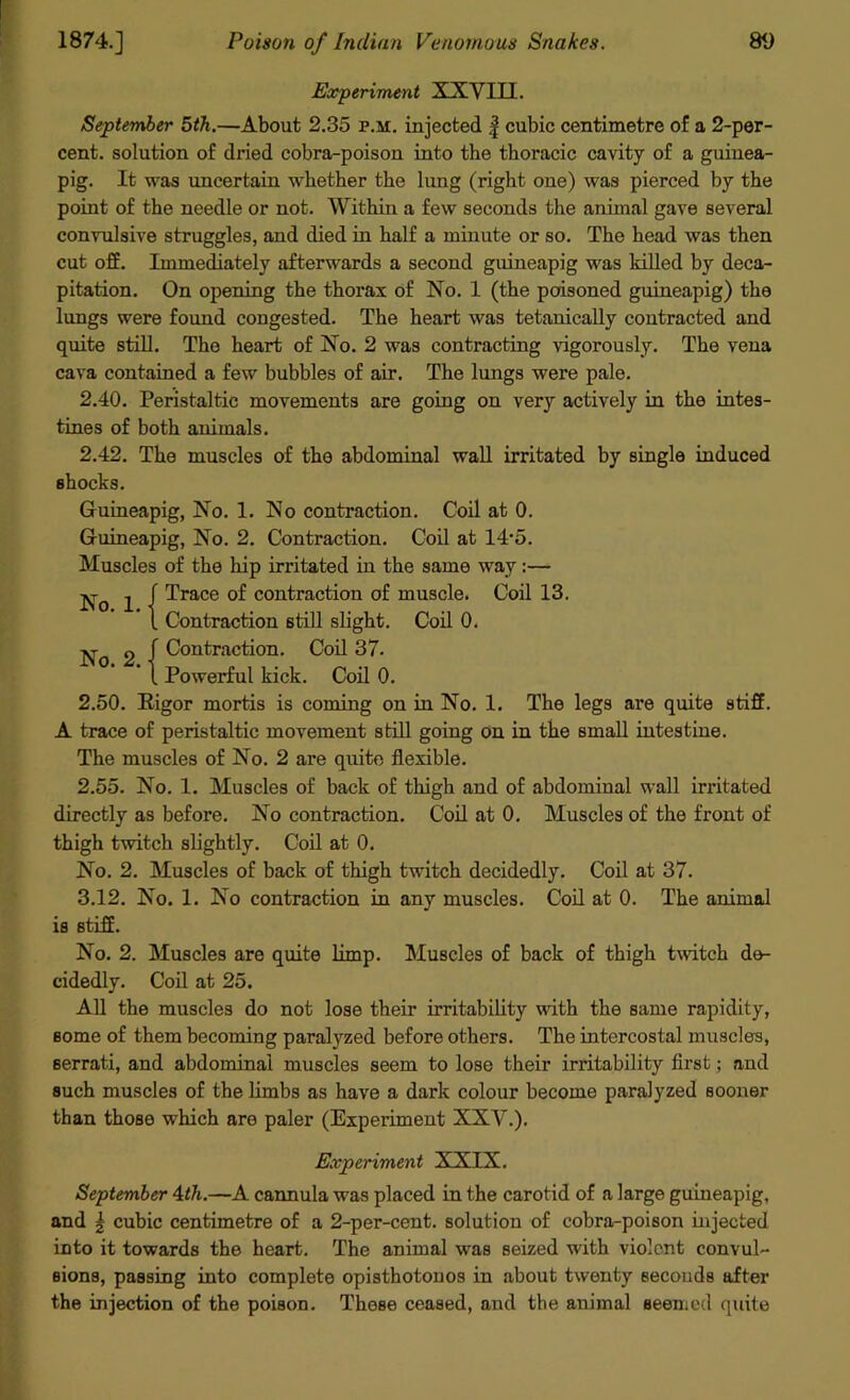 Experiment XXVIII. September 5th.—About 2.35 p.m. injected f cubic centimetre of a 2-per- cent. solution of dx-ied cobra-poison into the thoracic cavity of a guinea- pig. It was uncertain whether the lung (right one) was pierced by the point of the needle or not. Within a few seconds the animal gave several convulsive struggles, and died in half a minute or so. The head was then cut off. Immediately afterwards a second guineapig was killed by deca- pitation. On opening the thorax of No. 1 (the poisoned guineapig) the lungs were found congested. The heart was tetanically contracted and quite still. The heart of No. 2 was contracting vigorously. The vena cava contained a few bubbles of air. The lungs were pale. 2.40. Peristaltic movements are going on very actively in the intes- tines of both animals. 2.42. The muscles of the abdominal wall irritated by single induced shocks. Guineapig, No. 1. No contraction. Coil at 0. Guineapig, No. 2. Contraction. Coil at 14‘5. Muscles of the hip irritated in the same way:— Trace of contraction of muscle. Coil 13. Contraction still slight. Coil 0. f Contraction. Coil 37. 1 Powerful kick. Coil 0. 2.50. Rigor mortis is coming on in No. 1. The legs are quite stiff. A trace of peristaltic movement still going on in the small intestine. The muscles of No. 2 are quite flexible. 2.55. No. 1. Muscles of back of thigh and of abdominal wall irritated directly as before. No contraction. Coil at 0. Muscles of the front of thigh twitch slightly. Coil at 0. No. 2. Muscles of back of thigh twitch decidedly. Coil at 37. 3.12. No. 1. No contraction in any muscles. Coil at 0. The animal is stiff. No. 2. Muscles are quite limp. Muscles of back of thigh twitch de- cidedly. Coil at 25. All the muscles do not lose their irritability with the same rapidity, some of them becoming paralyzed before others. The intercostal muscles, serrati, and abdominal muscles seem to lose their irritability first; and such muscles of the limbs as have a dark colour become paralyzed sooner than those which are paler (Experiment XXV.). No. 1. No. 2. Experiment XXIX. September 4<7t.—A cannula was placed in the carotid of a large guineapig, and \ cubic centimetre of a 2-per-cent, solution of cobra-poison injected into it towards the heart. The animal was seized with violent convul- sions, passing into complete opisthotonos in about twenty seconds after the injection of the poison. These ceased, and the animal seemed quite