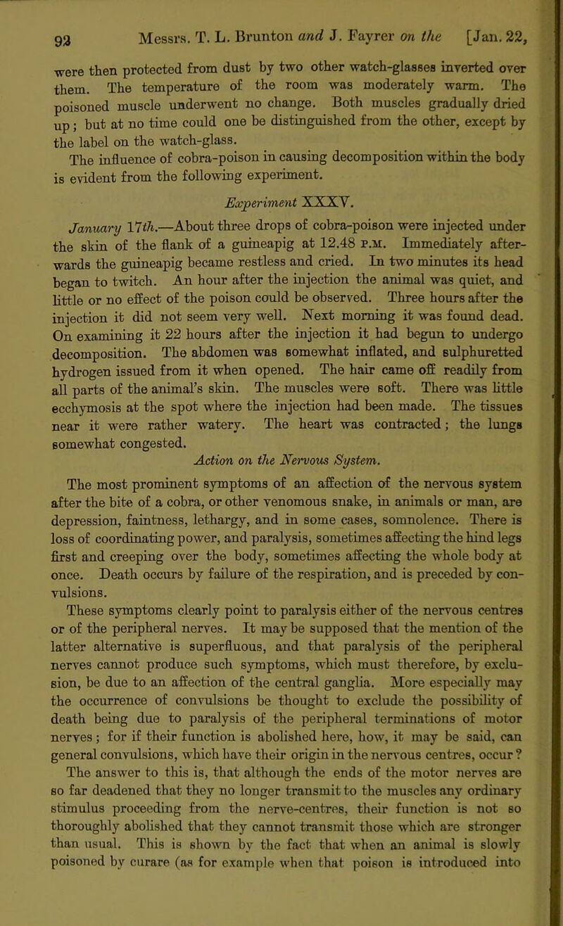 were then protected from dust by two other watch-glasses inverted over them. The temperature of the room was moderately warm. The poisoned muscle underwent no change. Both muscles gradually dried up; but at no time could one be distinguished from the other, except by the label on the watch-glass. The influence of cobra-poison in causing decomposition within the body is evident from the following experiment. Experiment XXXY. January Yltli.—About three drops of cobra-poison were injected under the skin of the flank of a guineapig at 12.48 p.m. Immediately after- wards the guineapig became restless and cried. In two minutes its head began to twitch. An hour after the injection the animal was quiet, and little or no effect of the poison could be observed. Three hours after the injection it did not seem very well. Next morning it was found dead. On examining it 22 hours after the injection it had begun to undergo decomposition. The abdomen was somewhat inflated, and sulphuretted hydrogen issued from it when opened. The hair came off readily from all parts of the animal’s skin. The muscles were soft. There was little ecchymosis at the spot where the injection had been made. The tissues near it were rather watery. The heart was contracted; the lungs somewhat congested. Action on the Nervous System. The most prominent symptoms of an affection of the nervous system after the bite of a cobra, or other venomous snake, in animals or man, are depression, faintness, lethargy, and in some cases, somnolence. There is loss of coordinating power, and paralysis, sometimes affecting the hind legs first and creeping over the body, sometimes affecting the whole body at once. Death occurs by failure of the respiration, and is preceded by con- vulsions. These symptoms clearly point to paralysis either of the nervous centres or of the peripheral nerves. It may be supposed that the mention of the latter alternative is superfluous, and that paralysis of the peripheral nerves cannot produce such symptoms, which must therefore, by exclu- sion, be due to an affection of the central ganglia. More especially may the occurrence of convulsions be thought to exclude the possibility of death being due to paralysis of the peripheral terminations of motor nerves; for if their function is abolished here, how, it may be said, can general convulsions, which have their origin in the nervous centres, occur ? The answer to this is, that although the ends of the motor nerves are so far deadened that they no longer transmit to the muscles any ordinary stimulus proceeding from the nerve-centres, their function is not so thoroughly abolished that they cannot transmit those which are stronger than usual. This is shown by the fact that when an animal is slowly poisoned by curare (as for example when that poison is introduced into