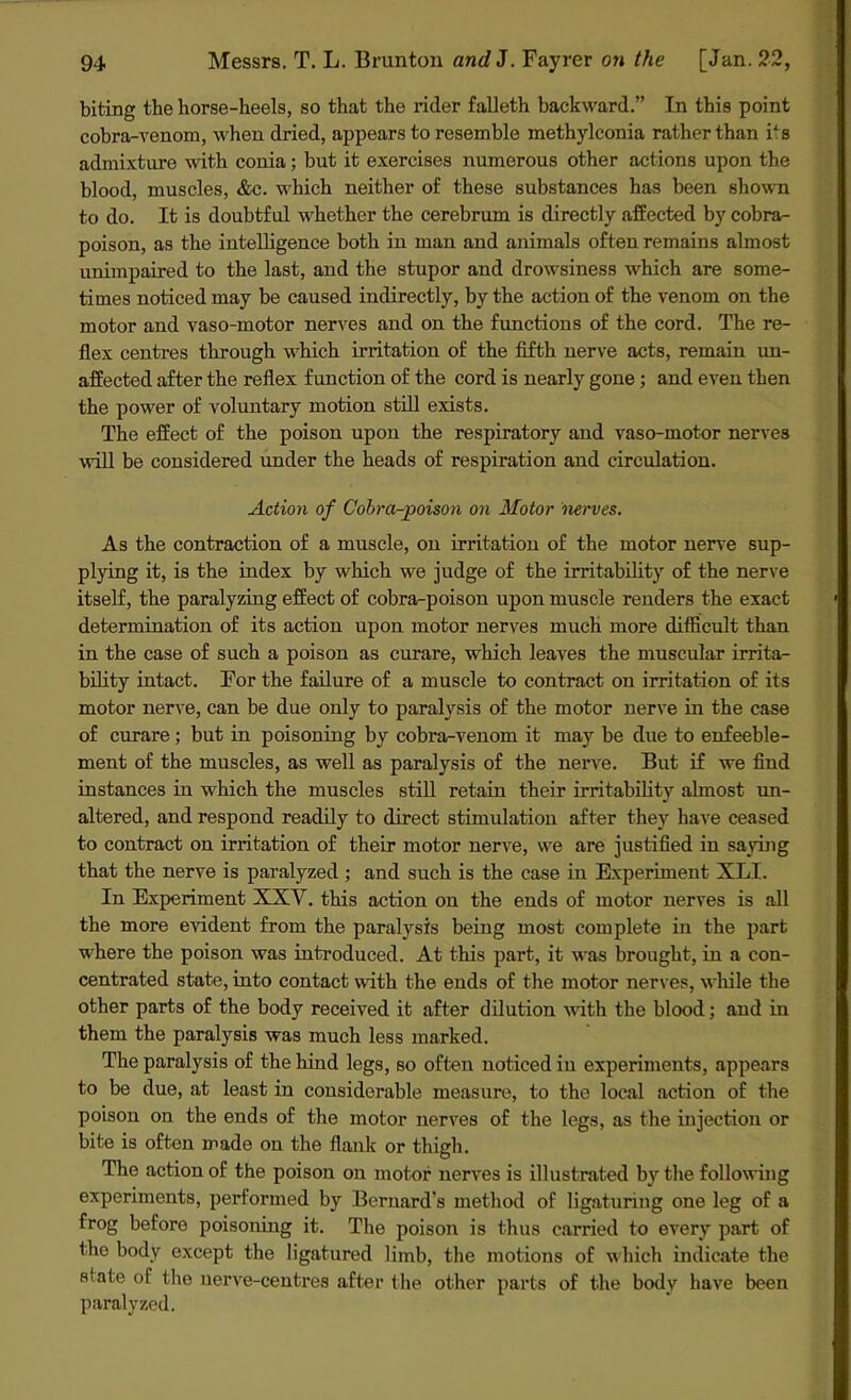biting the horse-heels, so that the rider falleth backward.” In this point cobra-venom, when dried, appears to resemble methylconia rather than tis admixture with conia; but it exercises numerous other actions upon the blood, muscles, &c. which neither of these substances has been shown to do. It is doubtful whether the cerebrum is directly affected by cobra- poison, as the intelligence both in man and animals often remains almost unimpaired to the last, and the stupor and drowsiness which are some- times noticed may be caused indirectly, by the action of the venom on the motor and vaso-motor nerves and on the functions of the cord. The re- flex centres through which irritation of the fifth nerve acts, remain un- affected after the reflex function of the cord is nearly gone; and even then the power of voluntary motion still exists. The effect of the poison upon the respiratory and vaso-motor nerves will be considered under the heads of respiration and circulation. Action of Cobra-poison on Motor nerves. As the contraction of a muscle, on irritation of the motor nerve sup- plying it, is the index by which we judge of the irritability of the nerve itself, the paralyzing effect of cobra-poison upon muscle renders the exact determination of its action upon motor nerves much more difficult than in the case of such a poison as curare, which leaves the muscular irrita- bility intact. For the failure of a muscle to contract on irritation of its motor nerve, can be due only to paralysis of the motor nerve in the case of curare; but in poisoning by cobra-venom it may be due to enfeeble- ment of the muscles, as well as paralysis of the nerve. But if we find instances in which the muscles still retain their irritability almost un- altered, and respond readily to direct stimulation after they have ceased to contract on irritation of their motor nerve, we are justified in saying that the nerve is paralyzed ; and such is the case in Experiment XLI. In Experiment XXV. this action on the ends of motor nerves is all the more evident from the paralysis being most complete in the part where the poison was introduced. At this part, it was brought, in a con- centrated state, into contact with the ends of the motor nerves, while the other parts of the body received it after dilution with the blood; and in them the paralysis was much less marked. The paralysis of the hind legs, so often noticed in experiments, appears to be due, at least in considerable measure, to the local action of the poison on the ends of the motor nerves of the legs, as the injection or bite is often made on the flank or thigh. The action of the poison on motor nerves is illustrated by the following experiments, performed by Bernard’s method of ligaturing one leg of a frog before poisoning it. The poison is thus carried to every part of the body except the ligatured limb, the motions of which indicate the state of the nerve-centres after the other parts of the body have been paralyzed.
