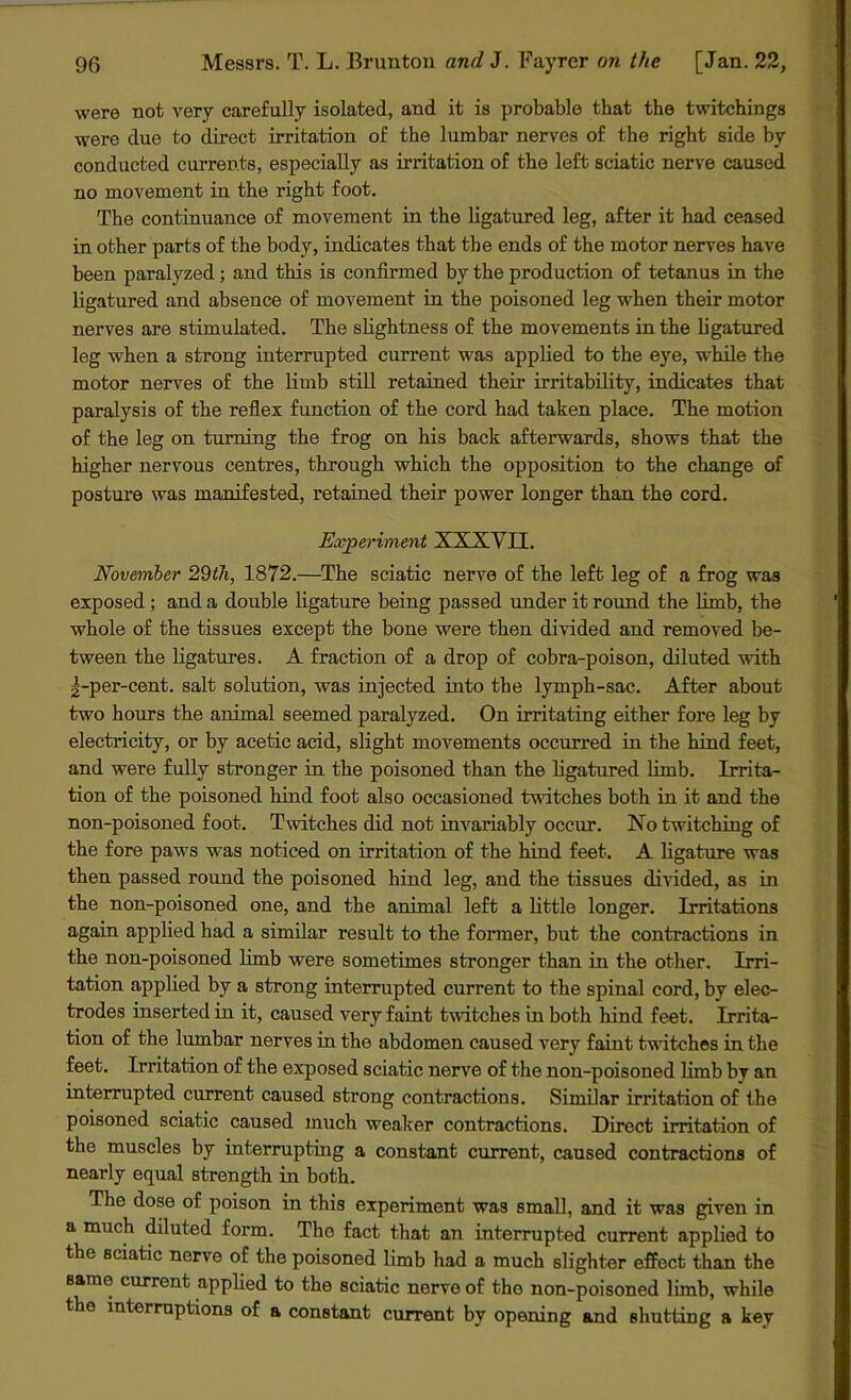 were not very carefully isolated, and it is probable that the twitchings were due to direct irritation of the lumbar nerves of the right side by conducted currents, especially as irritation of the left sciatic nerve caused no movement in the right foot. The continuance of movement in the ligatured leg, after it had ceased in other parts of the body, indicates that the ends of the motor nerves have been paralyzed; and this is confirmed by the production of tetanus in the ligatured and absence of movement in the poisoned leg when their motor nerves are stimulated. The slightness of the movements in the ligatured leg when a strong interrupted current was applied to the eye, while the motor nerves of the limb still retained their irritability, indicates that paralysis of the reflex function of the cord had taken place. The motion of the leg on turning the frog on his back afterwards, shows that the higher nervous centres, through which the opposition to the change of posture was manifested, retained their power longer than the cord. Experiment XXXVII. November 29th, 1872.—The sciatic nerve of the left leg of a frog was exposed; and a double ligature being passed under it round the limb, the whole of the tissues except the bone were then divided and removed be- tween the ligatures. A fraction of a drop of cobra-poison, diluted with ^-per-cent. salt solution, was injected into the lymph-sac. After about two hours the animal seemed paralyzed. On irritating either fore leg by electricity, or by acetic acid, slight movements occurred in the hind feet, and were fully stronger in the poisoned than the ligatured limb. Irrita- tion of the poisoned hind foot also occasioned twitches both in it and the non-poisoned foot. Twitches did not invariably occur. No twitching of the fore paws was noticed on irritation of the hind feet. A ligature was then passed round the poisoned hind leg, and the tissues divided, as in the non-poisoned one, and the animal left a little longer. Irritations again applied had a similar result to the former, but the contractions in the non-poisoned limb were sometimes stronger than in the other. Irri- tation applied by a strong interrupted current to the spinal cord, by elec- trodes inserted in it, caused very faint twitches in both hind feet. Irrita- tion of the lumbar nerves in the abdomen caused very faint twitches in the feet. Irritation of the exposed sciatic nerve of the non-poisoned limb by an interrupted current caused strong contractions. Similar irritation of the poisoned sciatic caused much weaker contractions. Direct irritation of the muscles by interrupting a constant current, caused contractions of nearly equal strength in both. The dose of poison in this experiment was small, and it was given in a much diluted form. The fact that an interrupted current applied to the sciatic nerve of the poisoned limb had a much slighter effect than the same current applied to the sciatic nerve of the non-poisoned limb, while the interruptions of a constant current by opening and shutting a key