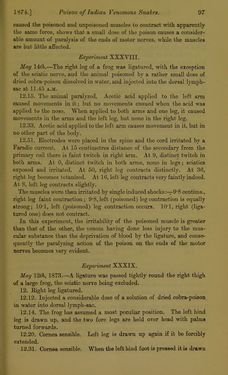 caused the poisoned and nnpoisoned muscles to contract with apparently the same force, shows that a small dose of the poison causes a consider- able amount of paralysis of the ends of motor nerves, while the muscles are but little affected. Experiment XXXYIII. May 14th.—The right leg of a frog was ligatured, with the exception of the sciatic nerve, and the animal poisoned by a rather small dose of dried cobra-poison dissolved in water, and injected into the dorsal lymph- sac at 11.45 a.xi. 12.15. The animal paralyzed. Acetic acid applied to the left arm caused movements in it; but no movements ensued when the acid was applied to the nose. When applied to both arms and one leg, it caused movements in the anns and the left leg, but none in the right leg. 12.33. Acetic acid applied to the left arm causes movement in it, but in no other part of the body. 12.51. Electrodes were placed in the spine and the cord irritated bv a Earadic current. At 15 centimetres distance of the secondary from the primary coil there is faint twitch in right arm. At 9, distinct twitch in both arms. At 0, distinct twitch in both arms, none in legs; sciatics exposed and irritated. At 50, right leg contracts distinctly. At 36, right leg becomes tetanized. At 16, left leg contracts very faintly indeed. At 8, left leg contracts slightly. The muscles were then irritated by single induced shocks9-8 centims., right leg faint contraction; 9*8, left (poisoned) leg contraction is equally strong; 10*1, left (poisoned) leg contraction occurs. 10-1, right (liga- tured one) does not contract. In this experiment, the irritability of the poisoned muscle is greater than that of the other, the venom having done less injury to the mus- cular substance than the deprivation of blood by the ligature, and conse- quently the paralyzing action of the poison on the ends of the motor nerves becomes very evident. Experiment XXXIX. May 12th, 1873.—A ligature was passed tightly round the right thigh of a large frog, the sciatic nerve being excluded. 12. Eight leg ligatured. 12.12. Injected a considerable dose of a solution of dried cobra-poison in water into dorsal lymph-sac. 12.14. The frog has assumed a most peculiar position. The left hind leg is drawn up, and the two fore legs are held over head with palms turned forwards. 12.20. Cornea sensible. Left leg is drawn up again if it be forcibly extended. 12.31. Cornea sensible. When the left hind foot is pressed it is drawn