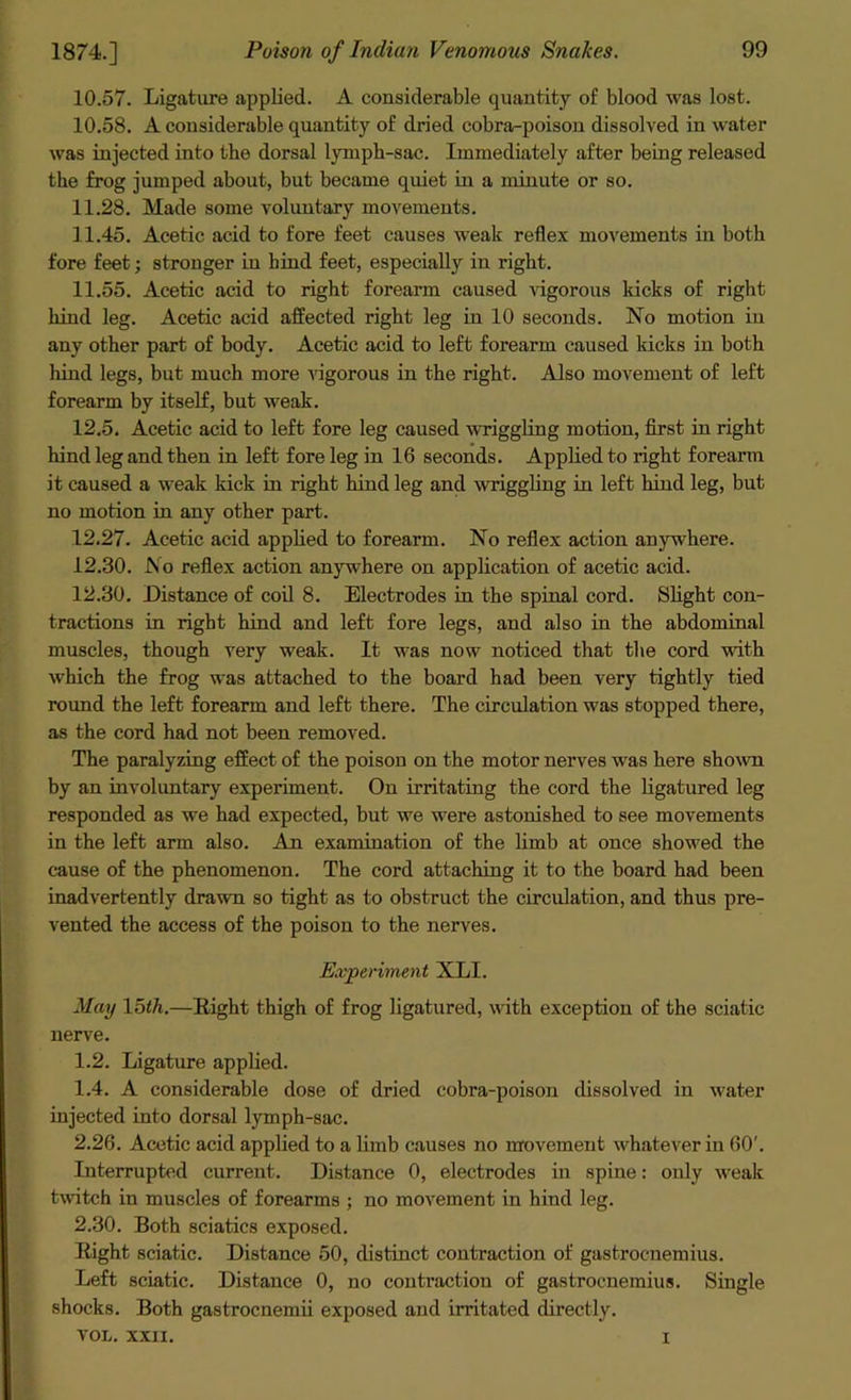 10.57. Ligature applied. A considerable quantity of blood was lost. 10.58. A considerable quantity of dried cobra-poison dissolved in water was injected into the dorsal lymph-sac. Immediately after being released the frog jumped about, but became quiet in a minute or so. 11.28. Made some voluntary movements. 11.45. Acetic acid to fore feet causes weak reflex movements in both fore feet; stronger in hind feet, especially in right. 11.55. Acetic acid to right forearm caused vigorous kicks of right hind leg. Acetic acid affected right leg in 10 seconds. No motion in any other part of body. Acetic acid to left forearm caused kicks in both hind legs, but much more vigorous in the right. Also movement of left forearm by itself, but weak. 12.5. Acetic acid to left fore leg caused wriggling motion, first in right hind leg and then in left foreleg in 16 seconds. Applied to right forearm it caused a weak kick in right hind leg and wriggling in left hind leg, but no motion in any other part. 12.27. Acetic acid applied to forearm. No reflex action anywhere. 12.30. No reflex action anywhere on application of acetic acid. 12.30. Distance of coil 8. Electrodes in the spinal cord. Slight con- tractions in right hind and left fore legs, and also in the abdominal muscles, though very weak. It was now noticed that the cord with which the frog was attached to the board had been very tightly tied round the left forearm and left there. The circulation was stopped there, as the cord had not been removed. The paralyzing effect of the poison on the motor nerves was here shown by an involuntary experiment. On irritating the cord the ligatured leg responded as we had expected, but we were astonished to see movements in the left arm also. An examination of the limb at once showed the cause of the phenomenon. The cord attaching it to the board had been inadvertently drawn so tight as to obstruct the circulation, and thus pre- vented the access of the poison to the nerves. Experiment XLI. May loth.—Right thigh of frog ligatured, with exception of the sciatic nerve. 1.2. Ligature applied. 1.4. A considerable dose of dried cobra-poison dissolved in water injected into dorsal lymph-sac. 2.26. Acetic acid applied to a limb causes no movement whatever in 60'. Interrupted current. Distance 0, electrodes in spine: only weak twitch in muscles of forearms ; no movement in hind leg. 2.30. Both sciatics exposed. Right sciatic. Distance 50, distinct contraction of gastrocnemius. Left sciatic. Distance 0, no contraction of gastrocnemius. Single shocks. Both gastrocnemii exposed and irritated directly. VOL. XXII. i
