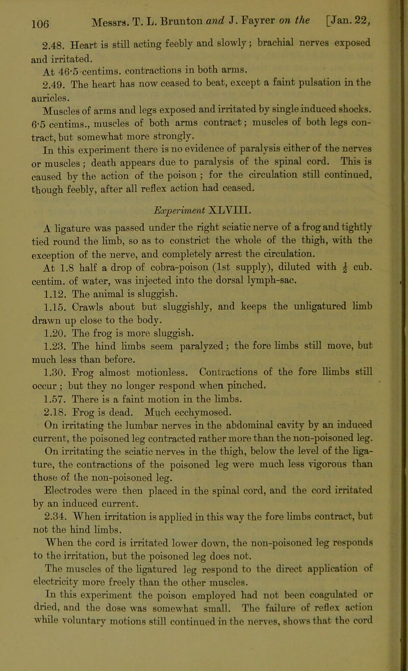 2.48. Heart is still acting feebly and slowly; brachial nerves exposed and irritated. At 46-5 •centims. contractions in both arms. 2.49. The heart has now ceased to beat, except a faint pulsation in the auricles. Muscles of arms and legs exposed and irritated by single induced shocks. 6-5 centims., muscles of both arms contract; muscles of both legs con- tract, but somewhat more strongly. In this experiment there is no evidence of paralysis either of the nerves or muscles; death appears due to paralysis of the spinal cord. This is caused by the action of the poison ; for the circulation still continued, though feebly, after all reflex action had ceased. Experiment XLVIII. A ligature was passed under the right sciatic nerve of a frog and tightly tied round the limb, so as to constrict the whole of the thigh, with the exception of the nerve, and completely arrest the circulation. At 1.8 half a drop of cobra-poison (1st supply), diluted with | cub. centim. of water, was injected into the dorsal lymph-sac. 1.12. The animal is sluggish. 1.15. Crawls about but sluggishly, and keeps the unligatured limb drawn up close to the body. 1.20. The frog is more sluggish. 1.23. The hind limbs seem paralyzed ; the fore limbs still move, but much less than before. 1.30. Frog almost motionless. Contractions of the fore llimbs still occur ; but they no longer respond when pinched. 1.57. There is a faint motion in the limbs. 2.18. Frog is dead. Much ecehymosed. On irritating the lumbar nerves in the abdominal cavity by an induced current, the poisoned leg contracted rather more than the non-poisoned leg. On irritating the sciatic nerves in the thigh, below the level of the liga- ture, the contractions of the poisoned leg were much less vigorous than those of the non-poisoned leg. Electrodes were then placed in the spinal cord, and the cord irritated by an induced current. 2.34. When irritation is applied in this way the fore limbs contract, but not the hind limbs. When the cord is irritated lower down, the non-poisoned leg responds to the irritation, but the poisoned leg does not. The muscles of the ligatured leg respond to the direct application of electricity more freely than the other muscles. In this experiment the poison employed had not been coagulated or dried, and the dose was somewhat small. The failure of reflex action while voluntary motions still continued in the nerves, shows that the cord