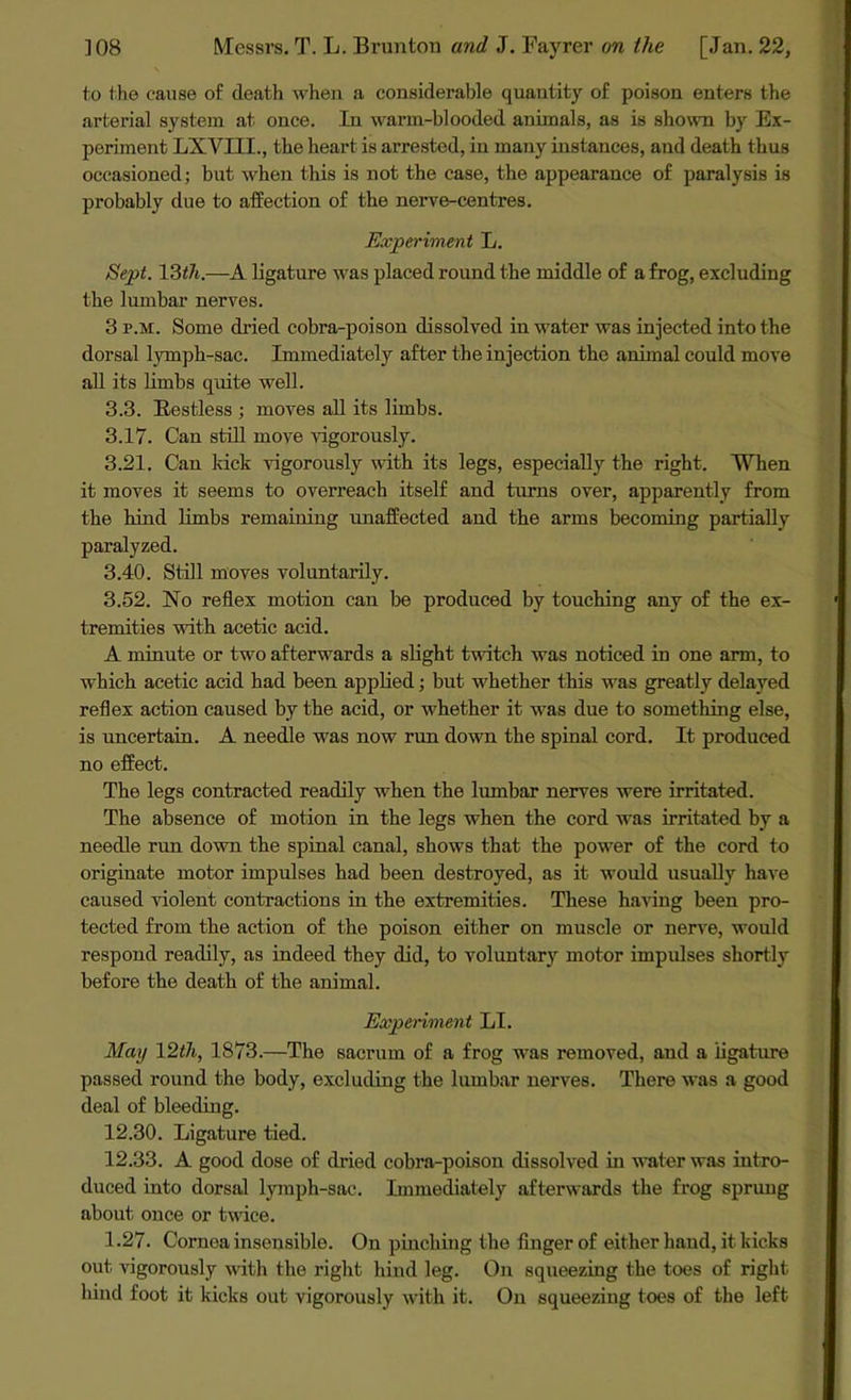 to the cause of death when a considerable quantity of poison enters the arterial system at once. In warm-blooded animals, as is shown by Ex- periment LXVI1L, the heart is arrested, in many instances, and death thus occasioned; but when this is not the case, the appearance of paralysis is probably due to affection of the nerve-centres. Experiment L. Sept. 13th.—A ligature was placed round the middle of a frog, excluding the lumbar nerves. 3 p.m. Some dried cobra-poison dissolved in water was injected into the dorsal lymph-sac. Immediately after the injection the animal could move all its limbs quite well. 3.3. Restless ; moves all its limbs. 3.17. Can still move vigorously. 3.21. Can kick vigorously with its legs, especially the right. When it moves it seems to overreach itself and turns over, apparently from the hind limbs remaining unaffected and the arms becoming partially paralyzed. 3.40. Still moves voluntarily. 3.52. No reflex motion can be produced by touching any of the ex- tremities with acetic acid. A minute or two afterwards a slight twitch was noticed in one arm, to which acetic acid had been applied; but whether this was greatly delayed reflex action caused by the acid, or whether it was due to something else, is uncertain. A needle was now run down the spinal cord. It produced no effect. The legs contracted readily when the lumbar nerves were irritated. The absence of motion in the legs when the cord was irritated by a needle run down the spinal canal, shows that the power of the cord to originate motor impulses had been destroyed, as it would usually have caused violent contractions in the extremities. These having been pro- tected from the action of the poison either on muscle or nerve, would respond readily, as indeed they did, to voluntary motor impulses shortly before the death of the animal. Experiment LI. May 12th, 1873.—The sacrum of a frog was removed, and a ligature passed round the body, excluding the lumbar nerves. There was a good deal of bleeding. 12.30. Ligature tied. 12.33. A good dose of dried cobra-poison dissolved in water was intro- duced into dorsal lymph-sac. Immediately afterwards the frog sprung about once or twice. 1.27. Cornea insensible. On pinching the finger of either band, it kicks out vigorously with the right hind leg. On squeezing the toes of right bind foot it kicks out vigorously with it. On squeezing toes of the left