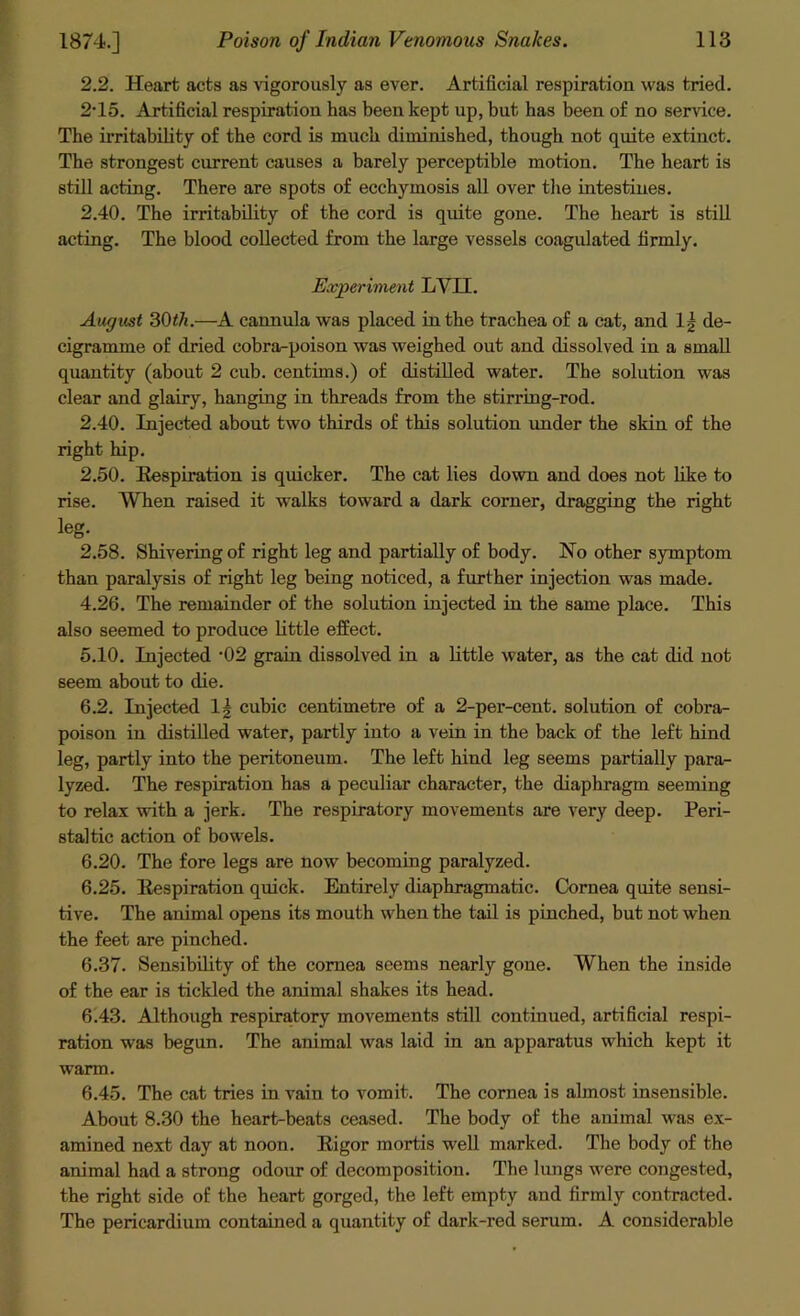 2.2. Heart acts as vigorously as ever. Artificial respiration was tried. 2-15. Artificial respiration has been kept up, but has been of no sendee. The irritability of the cord is much diminished, though not quite extinct. The strongest current causes a barely perceptible motion. The heart is still acting. There are spots of ecchymosis all over the intestines. 2.40. The irritability of the cord is quite gone. The heart is still acting. The blood collected from the large vessels coagulated firmly. Experiment LYII. August 30th.—A cannula was placed in the trachea of a cat, and lg de- cigramme of dried cobra-poison was weighed out and dissolved in a small quantity (about 2 cub. centims.) of distilled water. The solution was clear and glairy, hanging in threads from the stirring-rod. 2.40. Injected about two thirds of this solution under the skin of the right hip. 2.50. Respiration is quicker. The cat lies down and does not like to rise. When raised it walks toward a dark corner, dragging the right leg. 2.58. Shivering of right leg and partially of body. No other symptom than paralysis of right leg being noticed, a further injection was made. 4.26. The remainder of the solution injected in the same place. This also seemed to produce little effect. 5.10. Injected '02 grain dissolved in a little water, as the cat did not seem about to die. 6.2. Injected 1| cubic centimetre of a 2-per-cent, solution of cobra- poison in distilled water, partly into a vein in the back of the left hind leg, partly into the peritoneum. The left hind leg seems partially para- lyzed. The respiration has a peculiar character, the diaphragm seeming to relax with a jerk. The respiratory movements are very deep. Peri- staltic action of bowels. 6.20. The fore legs are now becoming paralyzed. 6.25. Respiration quick. Entirely diaphragmatic. Cornea quite sensi- tive. The animal opens its mouth when the tail is pinched, but not when the feet are pinched. 6.37. Sensibility of the cornea seems nearly gone. When the inside of the ear is tickled the animal shakes its head. 6.43. Although respiratory movements still continued, artificial respi- ration was begun. The animal was laid in an apparatus which kept it warm. 6.45. The cat tries in vain to vomit. The cornea is almost insensible. About 8.30 the heart-beats ceased. The body of the animal was ex- amined next day at noon. Rigor mortis well marked. The body of the animal had a strong odour of decomposition. The lungs were congested, the right side of the heart gorged, the left empty and firmly contracted. The pericardium contained a quantity of dark-red serum. A considerable