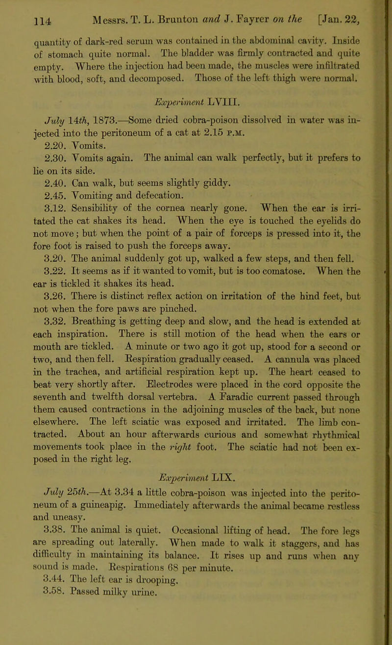 quantity of dark-red serum was contained in the abdominal cavity. Inside of stomach quite normal. The bladder was firmly contracted and quite empty. Where the injection had been made, the muscles were infiltrated with blood, soft, and decomposed. Those of the left thigh were normal. Experiment LYIII. July 14th, 1873.—Some dried cobra-poison dissolved in water was in- jected into the peritoneum of a cat at 2.15 p.m. 2.20. Yomits. 2.30. Yomits again. The animal can walk perfectly, but it prefers to lie on its side. 2.40. Can walk, but seems slightly giddy. 2.45. Yomiting and defecation. 3.12. Sensibility of the cornea nearly gone. When the ear is irri- tated the cat shakes its head. When the eye is touched the eyelids do not move; but when the point of a pair of forceps is pressed into it, the fore foot is raised to push the forceps away. 3.20. The animal suddenly got up, walked a few steps, and then fell. 3.22. It seems as if it wanted to vomit, but is too comatose. When the ear is tickled it shakes its head. 3.26. There is distinct reflex action on irritation of the hind feet, but not when the fore paws are pinched. 3.32. Breathing is getting deep and slow, and the head is extended at each inspiration. There is still motion of the head when the ears or mouth are tickled. A minute or two ago it got up, stood for a second or two, and then fell. Respiration gradually ceased. A cannula was placed in the trachea, and artificial respiration kept up. The heart ceased to beat very shortly after. Electrodes were placed in the cord opposite the seventh and twelfth dorsal vertebra. A Faradic current passed through them caused contractions in the adjoining muscles of the back, but none elsewhere. The left sciatic was exposed and irritated. The limb con- tracted. About an hour afterwards curious and somewhat rhythmical movements took place in the right foot. The sciatic had not been ex- posed in the right leg. Experiment LIX. July 25th.—At 3.34 a little cobra-poison was injected into the perito- neum of a guineapig. Immediately afterwards the animal became restless and uneasy. 3.38. The animal is quiet. Occasional lifting of head. The fore legs are spreading out laterally. When made to walk it staggers, and has difficulty in maintaining its balance. It rises up and runs when any sound is made. Respirations 68 per minute. 3.44. The left ear is drooping. 3.58. Passed milky urine.