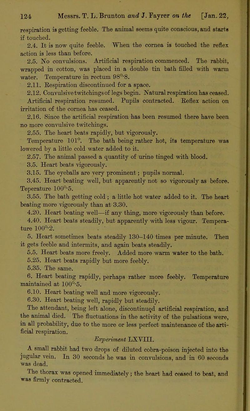 respiration is getting feeble. The animal seems quite conscious, and starts if touched. 2.4. It is now quite feeble. When the cornea is touched the reflex action is less than before. 2.5. No convulsions. Artificial respiration commenced. The rabbit, wrapped in cotton, was placed in a double tin bath filled with warm water. Temperature in rectum 980,8. 2.11. Respiration discontinued for a space. 2.12. Convulsive twitchings of legs begin. Natural respiration has ceased. Artificial respiration resumed. Pupils contracted. Reflex action on irritation of the cornea has ceased. 2.16. Since the artificial respiration has been resumed there have been no more convulsive twitchings. 2.55. The heart beats rapidly, but vigorously. Temperature 101°. The bath being rather hot, its temperature was lowered by a little cold water added to it. 2.57. The animal passed a quantity of urine tinged with blood. 3.5. Heart beats vigorously. 3.15. The eyeballs are very prominent; pupils normal. 3.45. Heart beating well, but apparently not so vigorously as before. Teperature 100o,5. 3.55. The bath getting cold ; a little hot water added to it. The heart beating more vigorously than at 3.30. 4.20. Heart beating well—if any thing, more vigorously than before. 4.40. Heart beats steadily, but apparently with less vigour. Tempera- ture 100°-2. 5. Heart sometimes beats steadily 130-140 times per minute. Then it gets feeble and intermits, and again beats steadily. 5.5. Heart beats more freely. Added more warm water to the bath. 5.25. Heart beats rapidly but more feebly. 5.35. The same. 6. Heart beating rapidly, perhaps rather more feebly. Temperature maintained at 100O-5. 6.10. Heart beating well and more vigorously. 6.30. Heart beating well, rapidly but steadily. The attendant, being left alone, discontinued artificial respiration, and the animal died. The fluctuations in the activity of the pulsations were, in all probability, due to the more or less perfect maintenance of the arti- ficial respiration. Experiment LX VIII. A small rabbit had two drops of diluted cobra-poison injected into the jugular vein. In 30 seconds he was in convulsions, and in 60 seconds was dead. 1 he thorax was opened immediately; the heart had ceased to beat, and was firmly contracted.
