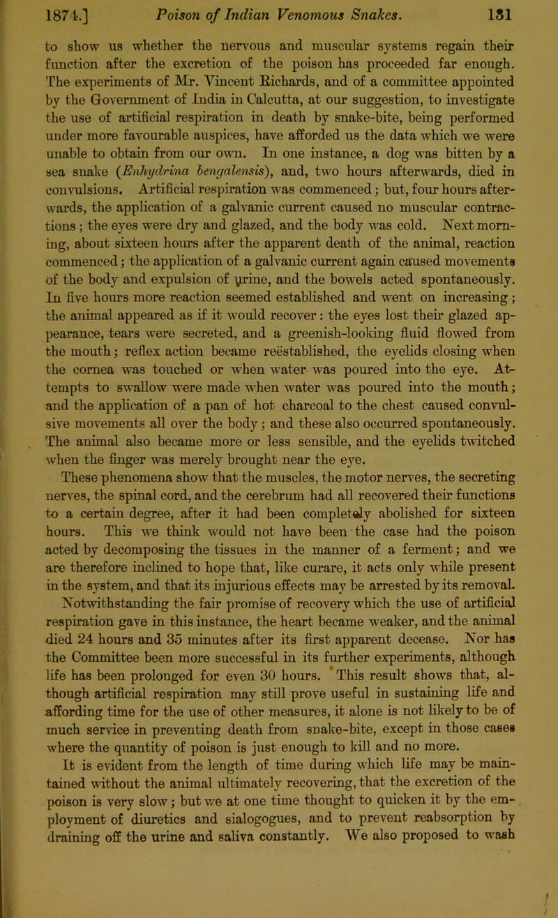 to show us whether the nervous and muscular systems regain their function after the excretion of the poison has proceeded far enough. The experiments of Mr. Vincent Richards, and of a committee appointed by the Government of India in Calcutta, at our suggestion, to investigate the use of artificial respiration in death by snake-bite, being performed under more favourable auspices, have afforded us the data which we were unable to obtain from our own. In one instance, a dog was bitten by a sea snake (Enhydrina bengalensis), and, two hours afterwards, died in convulsions. Artificial respiration was commenced; but, four hours after- wards, the application of a galvanic current caused no muscular contrac- tions ; the eyes were dry and glazed, and the body was cold. Next morn- ing, about sixteen hours after the apparent death of the animal, reaction commenced; the application of a galvanic current again caused movements of the body and expulsion of yrine, and the bowels acted spontaneously. In five hours more reaction seemed established and went on increasing ; the animal appeared as if it would recover: the eyes lost their glazed ap- pearance, tears were secreted, and a greenish-looking fluid flowed from the mouth; reflex action became reestablished, the eyelids closing when the cornea was touched or when water was poured into the eye. At- tempts to swallow were made when water was poured into the mouth; and the application of a pan of hot charcoal to the chest caused convul- sive movements all over the body ; and these also occurred spontaneously. The animal also became more or less sensible, and the eyelids twitched when the finger was merely brought near the eye. These phenomena show that the muscles, the motor nerves, the secreting nerves, the spinal cord, and the cerebrum had all recovered their functions to a certain degree, after it had been completely abolished for sixteen hours. This we think would not have been the case had the poison acted by decomposing the tissues in the manner of a ferment; and we are therefore inclined to hope that, like curare, it acts only while present in the system, and that its injurious effects may be arrested by its removal. Notwithstanding the fair promise of recovery which the use of artificial respiration gave in this instance, the heart became weaker, and the animal died 24 hours and 35 minutes after its first apparent decease. Nor has the Committee been more successful in its further experiments, although life has been prolonged for even 30 hours. This result shows that, al- though artificial respiration may still prove useful in sustaining life and affording time for the use of other measures, it alone is not likely to be of much service in preventing death from snake-bite, except in those cases where the quantity of poison is just enough to kill and no more. It is evident from the length of time during which life may be main- tained without the animal ultimately recovering, that the excretion of the poison is very slow; but v/e at one time thought to quicken it by the em- ployment of diuretics and sialogogues, and to prevent reabsorption by draining off the urine and saliva constantly. We also proposed to wash