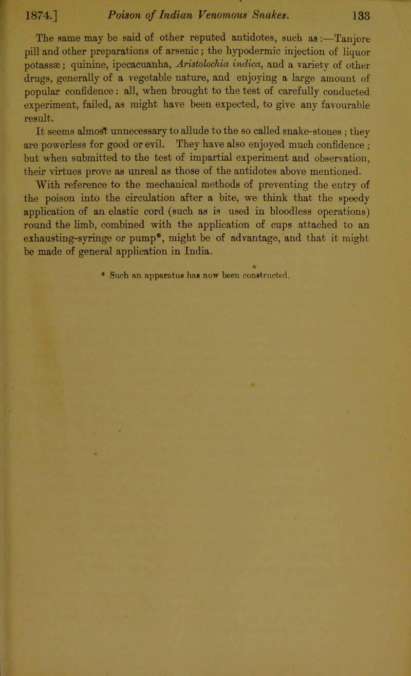 The same may be said of other reputed antidotes, such as:—Tanjore pill and other preparations of arsenic; the hypodermic injection of liquor potass®; quinine, ipecacuanha, Aristolochia indica, and a variety of other drugs, generally of a vegetable nature, and enjoying a large amount of popular confidence : all, when brought to the test of carefully conducted experiment, failed, as might have been expected, to give any favourable result. It seems almost unnecessary to allude to the so called snake-stones ; they are powerless for good or evil. They have also enjoyed much confidence ; but when submitted to the test of impartial experiment and observation, their virtues prove as unreal as those of the antidotes above mentioned. With reference to the mechanical methods of preventing the entry of the poison into the circulation after a bite, we think that the speedy application of an elastic cord (such as is used in bloodless operations) round the limb, combined with the application of cups attached to an exhausting-syringe or pump*, might be of advantage, and that it might be made of general application in India. • * Such an apparatus has now been constructed.