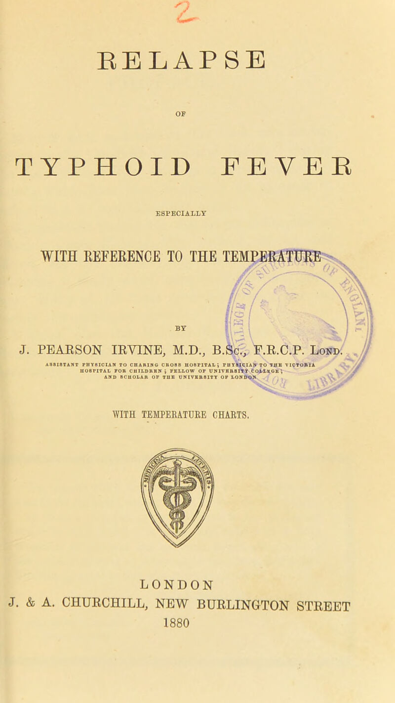 z EELAPSE OF TYPHOID FEVEE ESPECIALLY WITH REFERENCE TO THE TEMPERATURE BY J. PEARSON IRVINE, M.D., B.Sc., F.R.C.P. Lond. ASSISTANT PHYSICIAN TO CHARING CROS8 HOSPITAL; PHYSICIAN TO THE VICTORIA HOSPITAL FOR CHILDREN; FELLOW OF UNIVERSITY COLLEGE; AND SCHOLAR OF THE UNIVERSITY OP LONDON Luvuuur. , WITH TEMPERATURE CHARTS. LONDON J. & A. CHURCHILL, NEW BURLINGTON STREET 1880