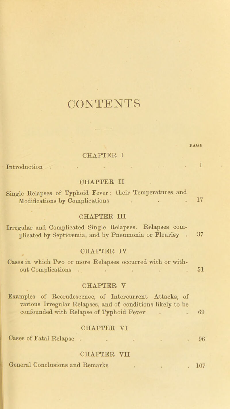 CONTENTS PAGE CHAPTER I Introduction . • • • • • 1 CHAPTER II Single Relapses of Typhoid Fever : their Temperatures and Modifications by Complications . • .17 CHAPTER III Irregular and Complicated Single Relapses. Relapses com- plicated by Septicaemia, and by Pneumonia or Pleurisy . 37 CHAPTER IY Cases in which Two or more Relapses occurred with or with- out Complications . . . . .51 CHAPTER Y Examples of Recrudescence, of Intercurrent Attacks, of various Irregular Relapses, and of conditions likely to be confounded with Relapse of Typhoid Fever' . . 69 CHAPTER VI Cases of Fatal Relapse . . . . .96 CHAPTER VII