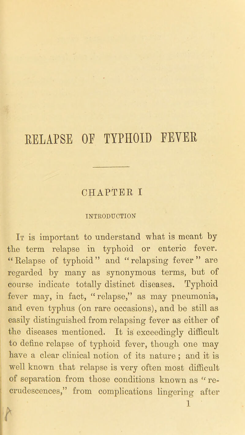 RELAPSE OP TYPHOID FEVER CHAPTER I INTRODUCTION It is important to understand what is meant by tlie term relapse in typhoid or enteric fever. “Relapse of typhoid” and “relapsing fever” are regarded by many as synonymous terms, but of course indicate totally distinct diseases. Typhoid fever may, in fact, “ relapse,” as may pneumonia, and even typhus (on rare occasions), and be still as easily distinguished from relapsing fever as either of the diseases mentioned. It is exceedingly difficult to define relapse of typhoid fever, though one may have a clear clinical notion of its nature ; and it is well known that relapse is very often most difficult of separation from those conditions known as “ re- crudescences,” from complications lingering after I t