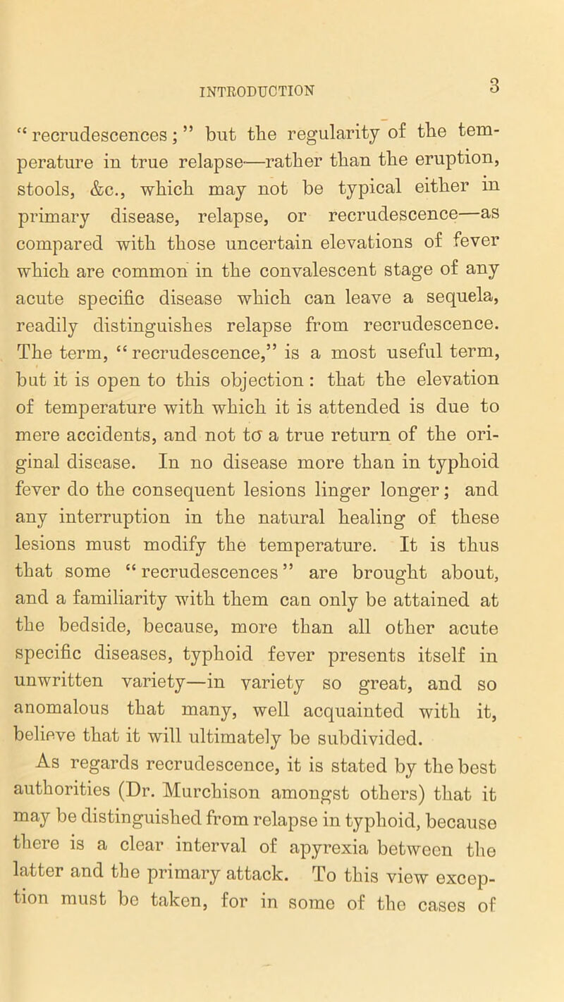 “ recrudescences; ” but the regularity of the tem- perature in true relapse—rather than the eruption, stools, &c., which may not be typical either in primary disease, relapse, or recrudescence—as compared with those uncertain elevations of fever which are common in the convalescent stage of any acute specific disease which can leave a sequela, readily distinguishes relapse from recrudescence. The term, “ recrudescence,” is a most useful term, but it is open to this objection: that the elevation of temperature with which it is attended is due to mere accidents, and not ter a true return of the ori- ginal disease. In no disease more than in typhoid fever do the consequent lesions linger longer; and any interruption in the natural healing of these lesions must modify the temperature. It is thus that some “recrudescences” are brought about, and a familiarity with them can only be attained at the bedside, because, more than all other acute specific diseases, typhoid fever presents itself in unwritten variety—in variety so great, and so anomalous that many, well acquainted with it, believe that it will ultimately be subdivided. As regards recrudescence, it is stated by the best authorities (Dr. Murchison amongst others) that it may be distinguished from relapse in typhoid, because there is a clear interval of apyrexia between the latter and the primary attack. To this view excep- tion must be taken, for in some of the cases of