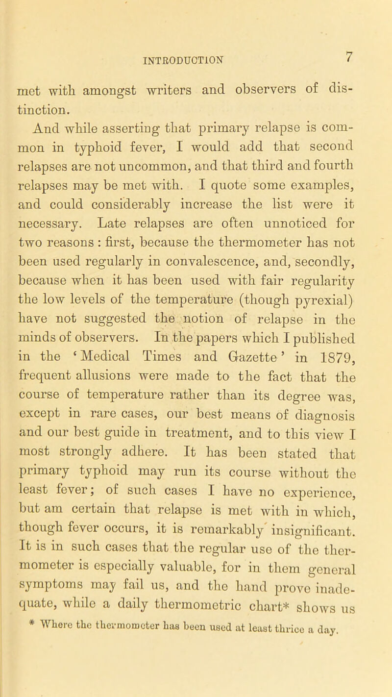 met with amongst writers and observers of dis- tinction. And while asserting that primary relapse is com- mon in typhoid fever, I would add that second relapses are not uncommon, and that third and fourth relapses may be met with. I quote some examples, and could considerably increase the list were it necessary. Late relapses are often unnoticed for two reasons : first, because the thermometer has not been used regularly in convalescence, and, secondly, because when it has been used with fair regularity the low levels of the temperature (though pyrexial) have not suggested the notion of relapse in the minds of observers. In the papers which I published in the c Medical Times and Gazette 5 in 1879, frequent allusions were made to the fact that the course of temperature rather than its degree was, except in rare cases, our best means of diagnosis and our best guide in treatment, and to this view I most strongly adhere. It has been stated that primary typhoid may run its course without the least fever; of such cases I have no experience, but am certain that relapse is met with in which, though fever occurs, it is remarkably insignificant. It is in such cases that the regular use of the ther- mometer is especially valuable, for in them general symptoms maj fail us, and the hand prove inade- quate, while a daily thermometric chart* shows us * Where the thermometer has been used at least thrice a day.