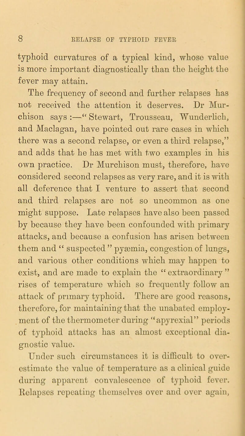 typhoid curvatures of a typical kind, whose value is more important diagnostically than the height the fever may attain. The frequency of second and further relapses has not received the attention it deserves. Dr Mur- chison says :—“ Stewart, Trousseau, Wunderlich, and Maclagan, have pointed out rare cases in which there was a second relapse, or even a third relapse,” and adds that he has met with two examples in his own practice. Dr Murchison must, therefore, have considered second relapses as very rare, and it is with all deference that I venture to assert that second and third relapses are not so uncommon as one might suppose. Late relapses have also been passed by because they have been confounded with primary attacks, and because a confusion has arisen between them and “ suspected” pyaemia, congestion of lungs, and various other conditions which may happen to exist, and are made to explain the “ extraordinary ” rises of temperature which so frequently follow an attack of primary typhoid. There are good reasons, therefore, for maintaining that the unabated employ- ment of the thermometer during “apyrexial” periods of typhoid attacks has an almost exceptional dia- gnostic value. Under such circumstances it is difficult to over- estimate the value of temperature as a clinical guide during apparent convalescence of typhoid fever. Eelapses repeating themselves over and over again,