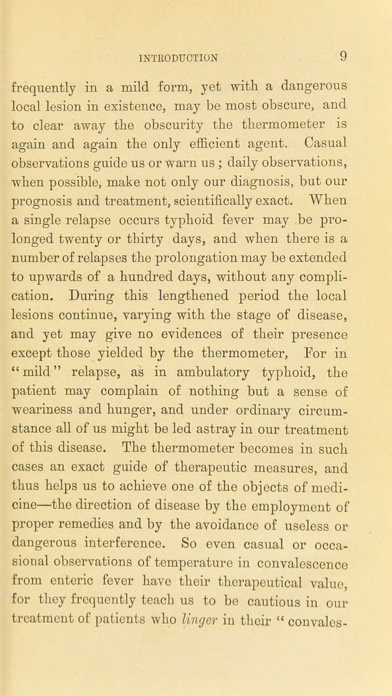 frequently in a mild form, yet with a dangerous local lesion in existence, may he most obscure, and to clear away the obscurity the thermometer is again and again the only efficient agent. Casual observations guide us or warn us ; daily observations, when possible, make not only our diagnosis, but our prognosis and treatment, scientifically exact. When a single relapse occurs typhoid fever may be pro- longed twenty or thirty days, and when there is a number of relapses the prolongation may be extended to upwards of a hundred days, without any compli- cation. During this lengthened period the local lesions continue, varying with the stage of disease, and yet may give no evidences of their presence except those yielded by the thermometer, Eor in “mild” relapse, as in ambulatory typhoid, the patient may complain of nothing but a sense of weariness and hunger, and under ordinary circum- stance all of us might be led astray in our treatment of this disease. The thermometer becomes in such cases an exact guide of therapeutic measures, and thus helps us to achieve one of the objects of medi- cine—the direction of disease by the employment of proper remedies and by the avoidance of useless or dangerous interference. So even casual or occa- sional observations of temperature in convalescence from enteric fever have their therapeutical value, for they frequently teach us to be cautious in our treatment of patients who linger in their “ convales-