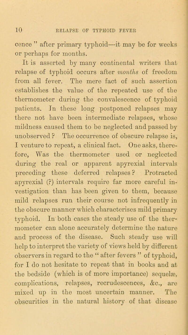 cence ” after primary typhoid—it may be for weeks or perhaps for months. It is asserted by many continental writers that relapse of typhoid occurs after months of freedom from all fever. The mere fact of such assertion establishes the value of the repeated use of the thermometer during the convalescence of typhoid patients. In these long postponed relapses may there not have been intermediate relapses, whose mildness caused them to be neglected and passed by unobserved ? The occurrence of obscure relapse is, I venture to repeat, a clinical fact. One asks, there- fore, Was the thermometer used or neglected during the real or apparent apyrexial intervals preceding these deferred relapses ? Protracted apyrexial (?) intervals require far more careful in- vestigation than has been given to them, because mild relapses run their course not infrequently in the obscure manner which characterises mild primary typhoid. In both cases the steady use of the ther- mometer can alone accurately determine the nature and process of the disease. Such steady use will help to interpret the variety of views held by different observers in regard to the “ after fevers 55 of typhoid, for I do not hesitate to repeat that in books and at the bedside (which is of more importance) sequelm, complications, relapses, recrudescences, &c., are mixed up in the most uncertain manner. The obscurities in the natural history of that disease