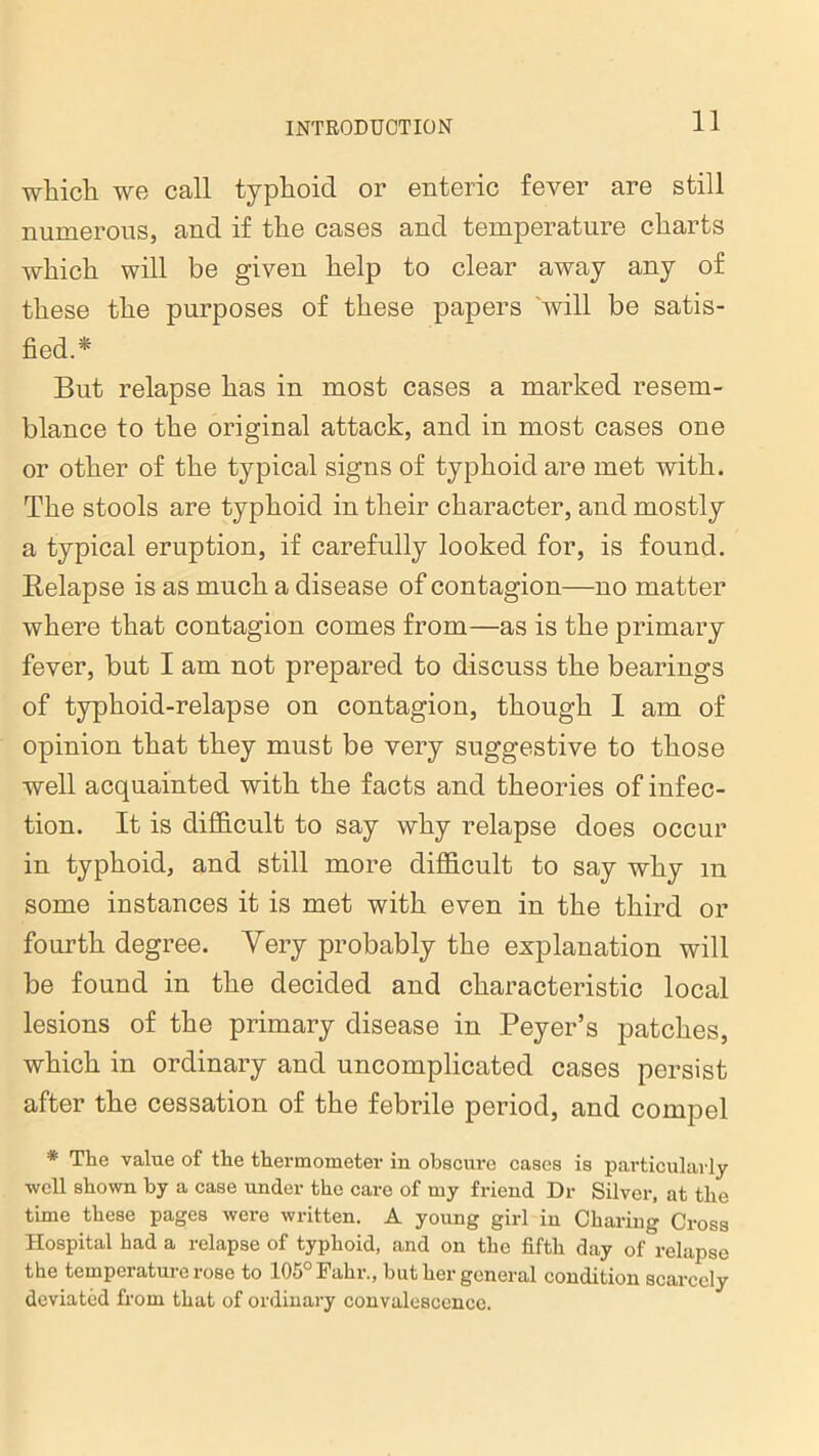 which, we call typhoid or enteric fever are still numerous, and if the cases and temperature charts which will be given help to clear away any of these the purposes of these papers will be satis- fied.* But relapse has in most cases a marked resem- blance to the original attack, and in most cases one or other of the typical signs of typhoid are met with. The stools are typhoid in their character, and mostly a typical eruption, if carefully looked for, is found. Relapse is as much a disease of contagion—no matter where that contagion comes from—as is the primary fever, but I am not prepared to discuss the bearings of typhoid-relapse on contagion, though 1 am of opinion that they must be very suggestive to those well acquainted with the facts and theories of infec- tion. It is difficult to say why relapse does occur in typhoid, and still more difficult to say why m some instances it is met with even in the third or fourth degree. Yery probably the explanation will be found in the decided and characteristic local lesions of the primary disease in Peyer’s patches, which in ordinary and uncomplicated cases persist after the cessation of the febrile period, and compel * The value of the thermometer in obscure cases is particularly well shown by a case under the care of my friend Dr Silver, at the time these pages were written. A young girl in Charing Cross Hospital had a relapse of typhoid, and on the fifth day of relapse the temperature rose to 105°Fahr., but her general condition scarcely deviated from that of ordinary convalescence.