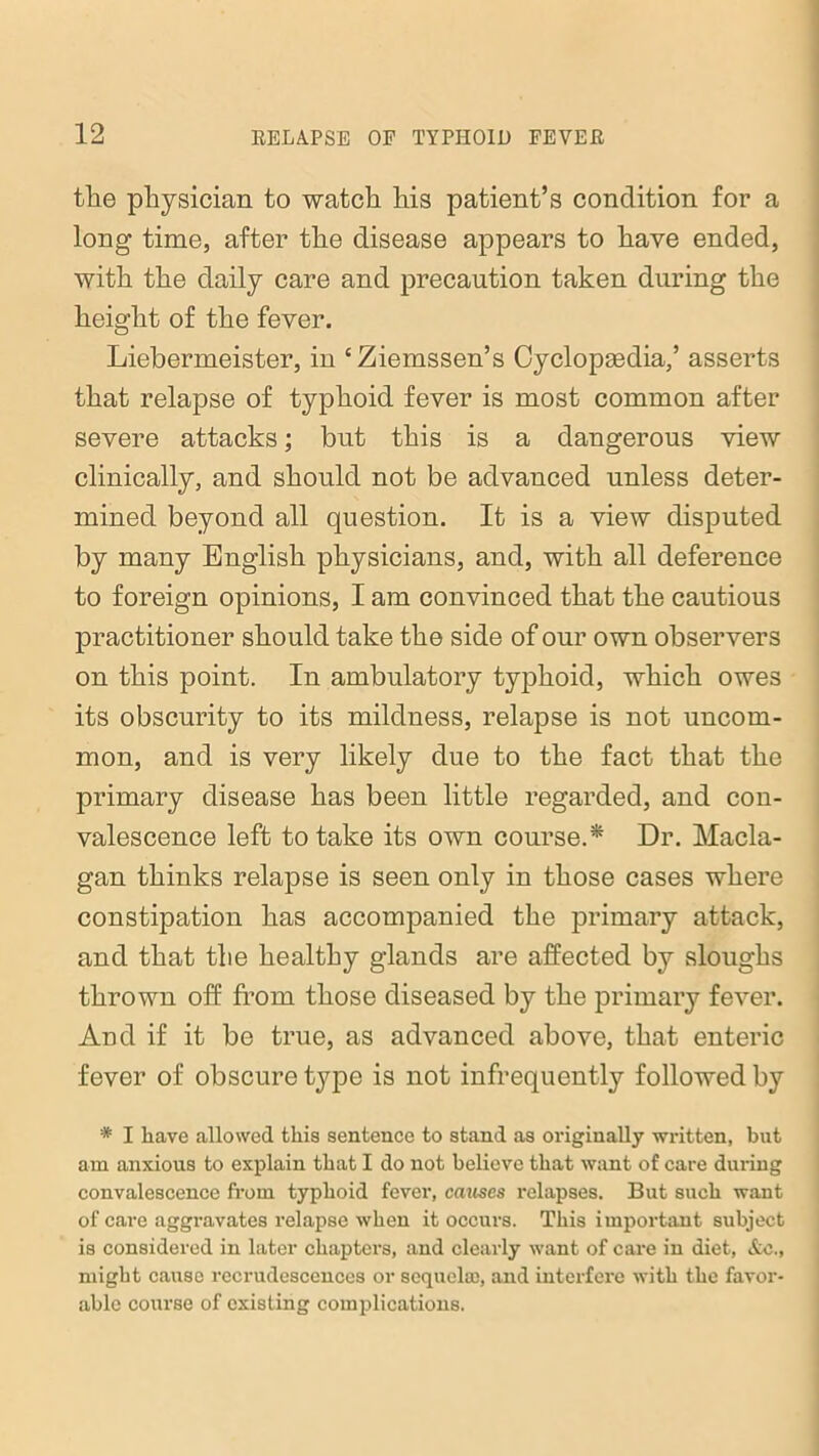 the physician to watch his patient’s condition for a long time, after the disease appears to have ended, with the daily care and precaution taken during the height of the fever. Liebermeister, in ‘Ziemssen’s Cyclopaedia,’ asserts that relapse of typhoid fever is most common after severe attacks; but this is a dangerous view clinically, and should not be advanced unless deter- mined beyond all question. It is a view disputed by many English physicians, and, with all deference to foreign opinions, I am convinced that the cautious practitioner should take the side of our own observers on this point. In ambulatory typhoid, which owes its obscurity to its mildness, relapse is not uncom- mon, and is very likely due to the fact that the primary disease has been little regarded, and con- valescence left to take its own course.* Dr. Macla- gan thinks relapse is seen only in those cases where constipation has accompanied the primary attack, and that the healthy glands are affected by sloughs thrown off from those diseased by the primary fever. And if it be true, as advanced above, that enteric fever of obscure type is not infrequently followed by * I have allowed this sentence to stand as originally written, but am anxious to explain that I do not believe that want of care during convalescence from typhoid fever, causes relapses. But such want of care aggravates relapse when it occurs. This important subject is considered in later chapters, and clearly want of care in diet, &c., might cause recrudescences or sequela;, and interfere with the favor- able course of existing complications.