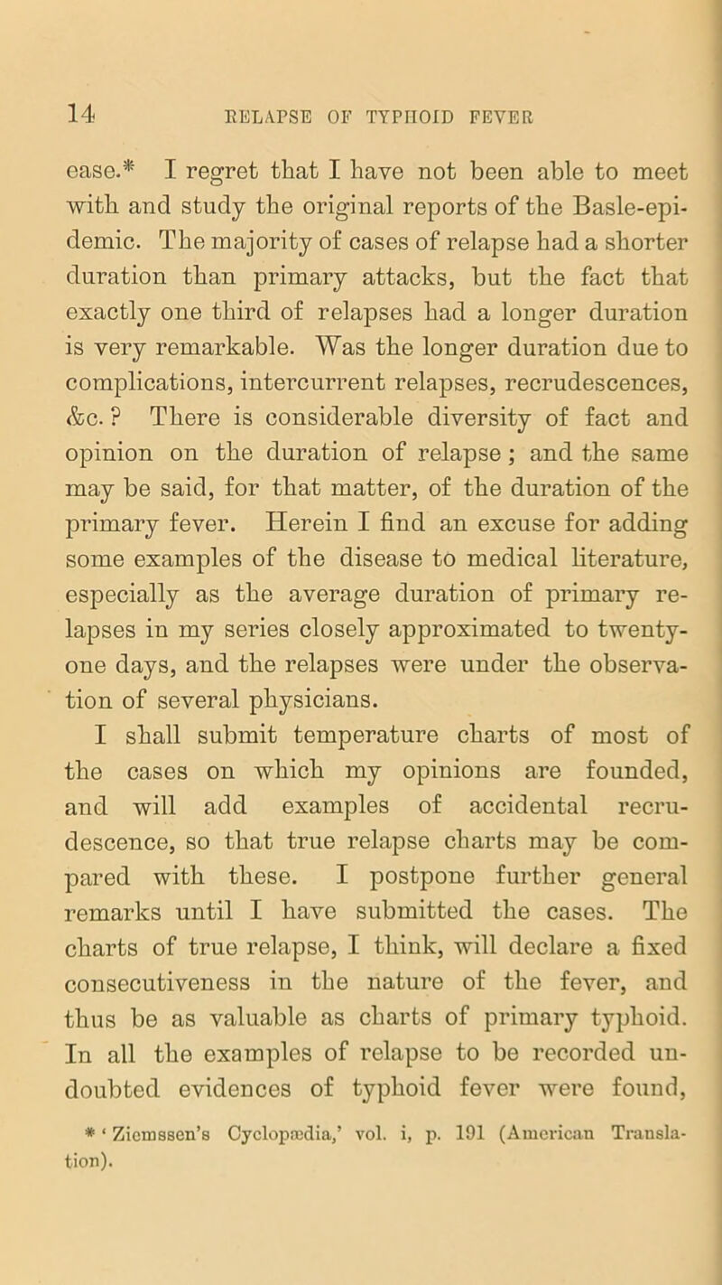 ease.* I regret that I have not been able to meet with and study the original reports of the Basle-epi- demic. The majority of cases of relapse had a shorter duration than primary attacks, but the fact that exactly one third of relapses had a longer duration is very remarkable. Was the longer duration due to complications, intercurrent relapses, recrudescences, &c. ? There is considerable diversity of fact and opinion on the duration of relapse; and the same may be said, for that matter, of the duration of the primary fever. Herein I find an excuse for adding some examples of the disease to medical literature, especially as the average duration of primary re- lapses in my series closely approximated to twenty- one days, and the relapses were under the observa- tion of several physicians. I shall submit temperature charts of most of the cases on which my opinions are founded, and will add examples of accidental recru- descence, so that true relapse charts may be com- pared with these. I postpone further general remarks until I have submitted the cases. The charts of true relapse, I think, will declare a fixed consecutiveness in the nature of the fever, and thus be as valuable as charts of primary typhoid. In all the examples of relapse to be recorded un- doubted evidences of typhoid fever were found, * ‘ Ziemssen’s Cyclopaedia/ vol. i, p. 191 (American Transla- tion).