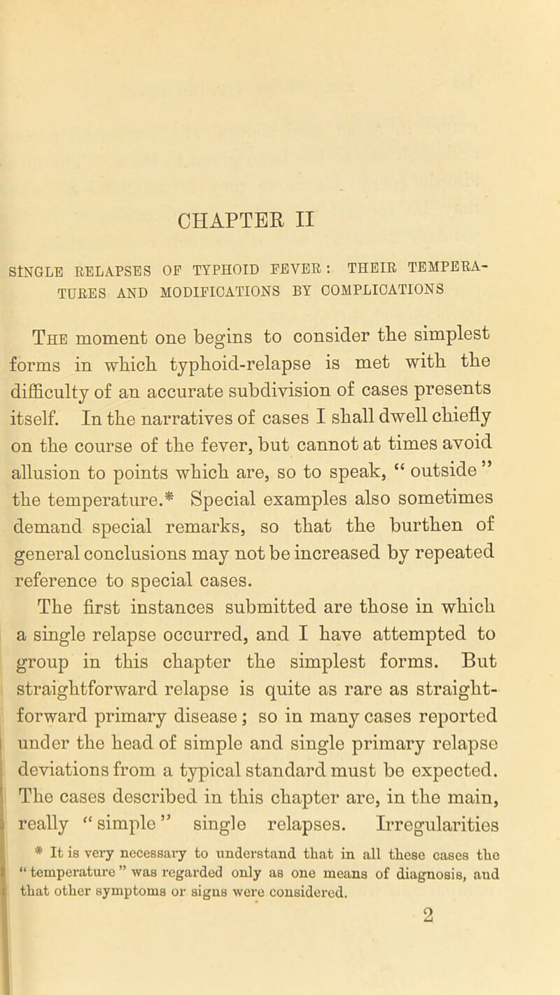 CHAPTER II SINGLE RELAPSES OF TYPHOID FEVER : THEIR TEMPERA- TURES AND MODIFICATIONS BY COMPLICATIONS The moment one begins to consider tbe simplest forms in which typhoid-relapse is met with the difficulty of an accurate subdivision of cases presents itself. In the narratives of cases I shall dwell chiefly on the course of the fever, but cannot at times avoid allusion to points which are, so to speak, “ outside” the temperature.* Special examples also sometimes demand special remarks, so that the burthen of general conclusions may not be increased by repeated reference to special cases. The first instances submitted are those in which a single relapse occurred, and I have attempted to group in this chapter the simplest forms. But straightforward relapse is quite as rare as straight- forward primary disease; so in many cases reported under the head of simple and single primary relapse deviations from a typical standard must be expected. The cases described in this chapter are, in the main, really “ simple ” single relapses. Irregularities * It is very necessary to understand that in all these cases the “ temperature ” was regarded only as one means of diagnosis, and that other symptoms or signs were considered. 2