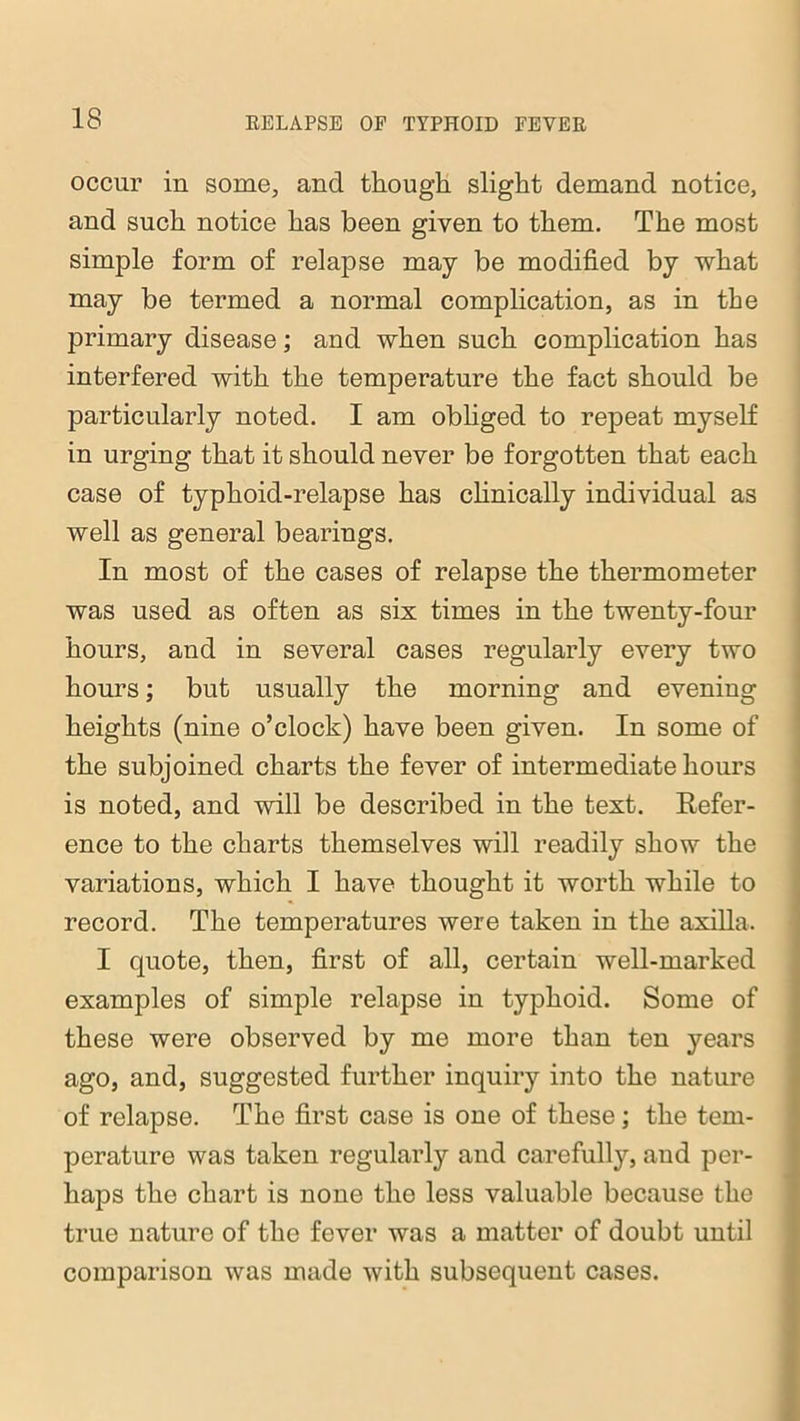 occur in some, and though slight demand notice, and such notice has been given to them. The most simple form of relapse may be modified by what may be termed a normal complication, as in the primary disease; and when such complication has interfered with the temperature the fact should be particularly noted. I am obliged to repeat myself in urging that it should never be forgotten that each case of typhoid-relapse has clinically individual as well as general bearings. In most of the cases of relapse the thermometer was used as often as six times in the twenty-four hours, and in several cases regularly every two hours; but usually the morning and evening heights (nine o’clock) have been given. In some of the subjoined charts the fever of intermediate hours is noted, and will be described in the text. Refer- ence to the charts themselves will readily show the variations, which I have thought it worth while to record. The temperatures were taken in the axilla. I quote, then, first of all, certain well-marked examples of simple relapse in typhoid. Some of these were observed by me more than ten years ago, and, suggested further inquiry into the nature of relapse. The first case is one of these; the tem- perature was taken regularly and carefully, aud per- haps the chart is none the less valuable because the true nature of the fever was a matter of doubt until comparison was made with subsequent cases.