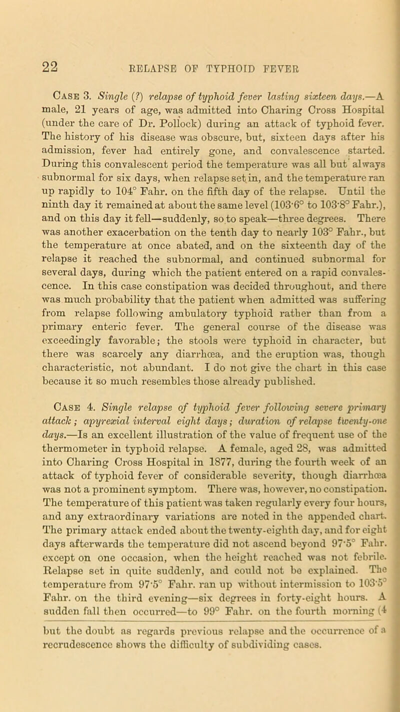 Case 3. Single (?) relapse of typhoid fever lasting sixteen days.—A male, 21 years of age, was admitted into Charing Cross Hospital (under the care of Dr. Pollock) during an attack of typhoid fever. The history of his disease was obscure, but, sixteen days after his admission, fever had entirely gone, and convalescence started. During this convalescent period the temperature was all but always subnormal for six days, when relapse set in, and the temperature ran up rapidly to 104° Fahr. on the fifth day of the relapse. Until the ninth day it remained at about the same level (103'6° to 103'8° Fahr.), and on this day it fell—suddenly, so to speak—three degrees. There was another exacerbation on the tenth day to nearly 103° Fahr., but the temperature at once abated, and on the sixteenth day of the relapse it reached the subnormal, and continued subnormal for several days, during which the patient entered on a rapid convales- cence. In this case constipation was decided throughout, and there was much probability that the patient when admitted was suffering from relapse following ambulatory typhoid rather than from a primary enteric fever. The general course of the disease was exceedingly favorable; the stools were typhoid in character, but there was scarcely any diarrhoea, and the eruption was, though characteristic, not abundant. I do not give the chart in this case because it so much resembles those already published. Case 4. Single relapse of typhoid fever following severe primary attach; apyrexial interval eight days; dwration of relapse twenty-one days.—Is an excellent illustration of the value of frequent use of the thermometer in typhoid relapse. A female, aged 28, was admitted into Charing Cross Hospital in 1877, during the fourth week of an attack of typhoid fever of considerable severity, though diarrhoea was not a prominent symptom. There was, however, no constipation. The temperature of this patient was taken regularly every four hours, and any extraordinary variations are noted in the appended chart. The primary attack ended about the twenty-eighth day, and for eight days afterwards the temperature did not ascend beyond 97’5° Fahr. except on one occasion, when the height reached was not febrile. Relapse set in quite suddenly, and could not be explained. The temperature from 97'5° Fahr. ran up without intermission to 1035 Fahr. on the third evening—six degrees in forty-eight hours. A sudden fall then occurred—to 99° Fahr. on the fourth morning (4 but the doubt as regards previous relapse and the occurrence of a recrudescence shows the difficulty of subdividing cases.