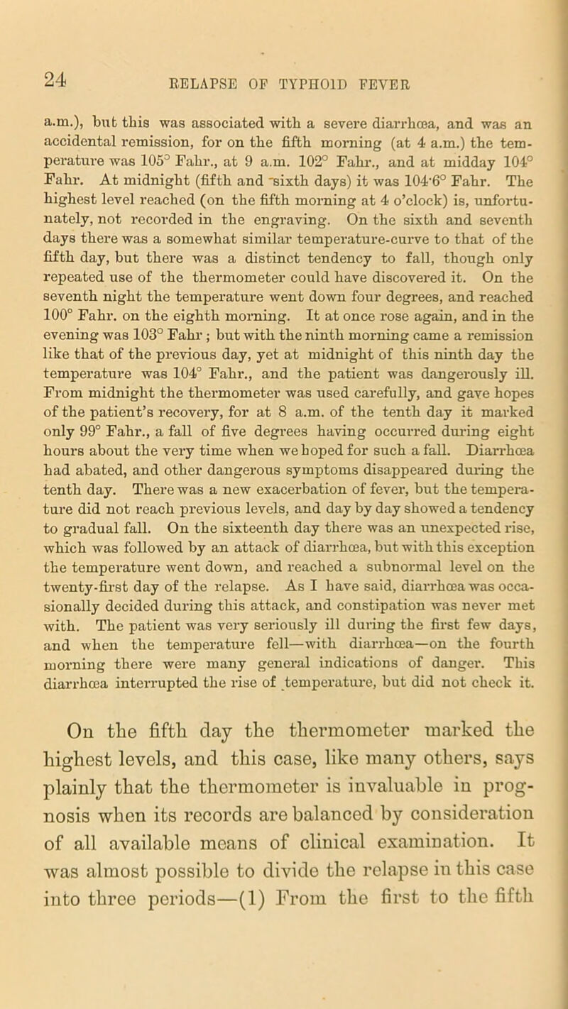 a.m.), but this was associated with a severe diarrhoea, and was an accidental remission, for on the fifth morning (at 4 a.m.) the tem- perature was 105° Fahr., at 9 a.m. 102° Fahr., and at midday 104° Fahr. At midnight (fifth and 'sixth days) it was 104'6° Fahr. The highest level reached (on the fifth morning at 4 o’clock) is, unfortu- nately, not recorded in the engraving. On the sixth and seventh days there was a somewhat similar temperature-curve to that of the fifth day, but there was a distinct tendency to fall, though only repeated use of the thermometer could have discovered it. On the seventh night the temperature went down four degrees, and reached 100° Fahr. on the eighth morning. It at once rose again, and in the evening was 103° Fahr; but with the ninth morning came a remission like that of the previous day, yet at midnight of this ninth day the temperature was 104° Fahr., and the patient was dangerously ill. From midnight the thermometer was used carefully, and gave hopes of the patient’s recovery, for at 8 a.m. of the tenth day it marked only 99° Fahr., a fall of five degrees having occurred during eight hours about the very time when we hoped for such a fall. Diarrhoea had abated, and other dangerous symptoms disappeared during the tenth day. There was a new exacerbation of fever, but the tempera- ture did not reach previous levels, and day by day showed a tendency to gradual fall. On the sixteenth day there was an unexpected rise, which was followed by an attack of diarrhoea, but with this exception the temperature went down, and reached a subnormal level on the twenty-first day of the relapse. As I have said, diarrhoea was occa- sionally decided during this attack, and constipation was never met with. The patient was very seriously ill during the first few days, and when the temperature fell—with diarrhoea—on the fourth morning there were many general indications of danger. This diarrhoea interrupted the rise of temperature, but did not check it. On the fifth day the thermometer marked the highest levels, and this case, like many others, says plainly that the thermometer is invaluable in prog- nosis when its records are balanced by consideration of all available means of clinical examination. It was almost possible to divide the relapse in this case into three periods—(1) From the first to the fifth