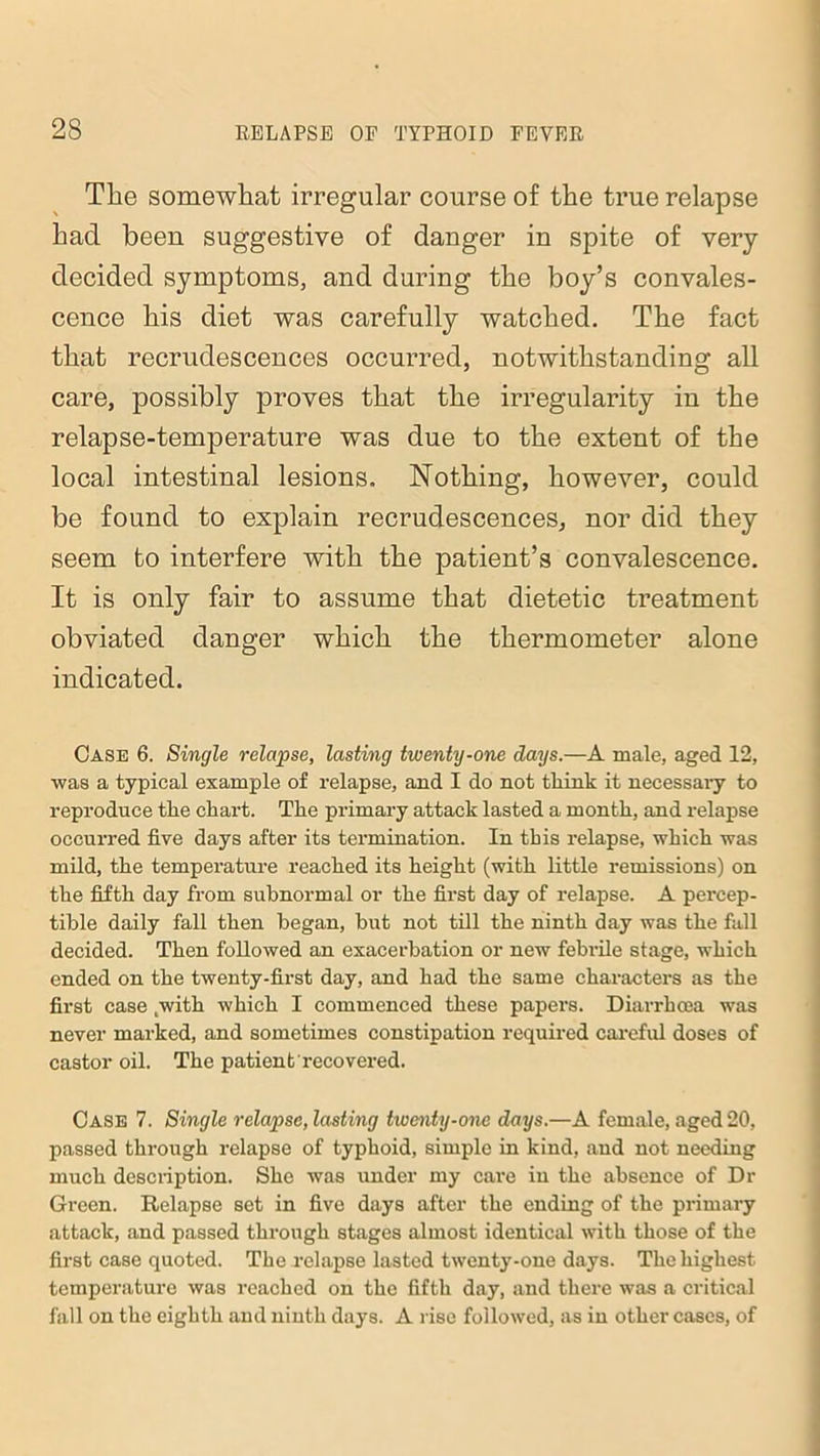 The somewhat irregular course of the true relapse had been suggestive of danger in spite of very decided symptoms, and during the boy’s convales- cence his diet was carefully watched. The fact that recrudescences occurred, notwithstanding all care, possibly proves that the irregularity in the relapse-temperature was due to the extent of the local intestinal lesions, Nothing, however, could be found to explain recrudescences, nor did they seem to interfere with the patient’s convalescence. It is only fair to assume that dietetic treatment obviated danger which the thermometer alone indicated. Case 6. Single relapse, lasting twenty-one days.—A male, aged 12, was a typical example of relapse, and I do not think it necessary to reproduce the chart. The primary attack lasted a month, and relapse occurred five days after its termination. In this relapse, which was mild, the temperature reached its height (with little remissions) on the fifth day from subnormal or the first day of relapse. A percep- tible daily fall then began, but not till the ninth day was the fall decided. Then followed an exacerbation or new febrile stage, which ended on the twenty-first day, and had the same characters as the first case cwith which I commenced these papers. Diarrhoea was never marked, and sometimes constipation required careful doses of castor oil. The patient recovered. Case 7. Single relapse, lasting twenty-one days.—A female, aged 20, passed through relapse of typhoid, simple in kind, and not needing much description. She was under my care in the absence of Dr Green. Relapse set in five days after the ending of the primary attack, and passed through stages almost identical with those of the first case quoted. The relapse lasted twenty-one days. The highest temperature was reached on the fifth day, and there was a critical fall on the eighth and ninth days. A rise followed, as in other cases, of