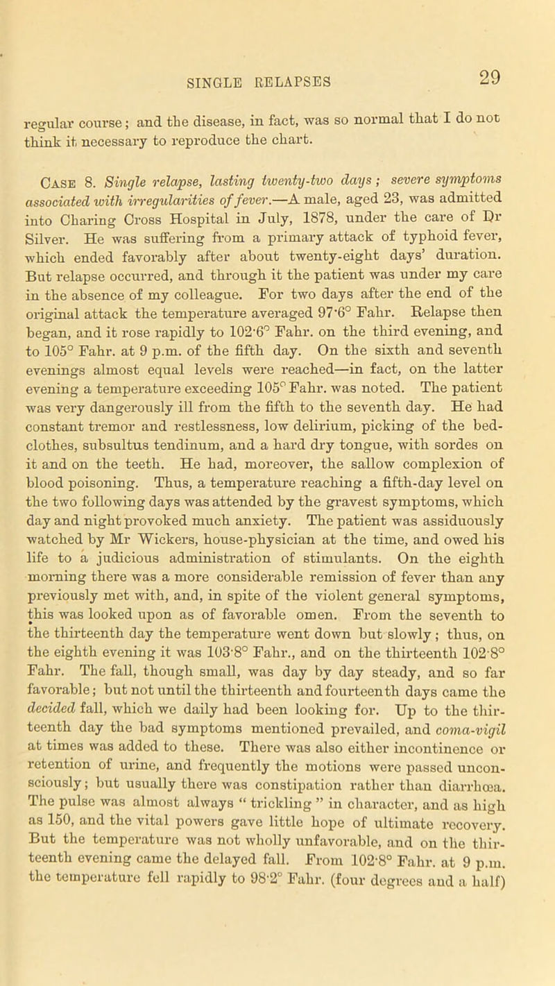 regular course; and the disease, in fact, was so normal that I do not think it necessary to reproduce the chart. Case 8. Single relapse, lasting twenty-two days; severe symptoms associated with irregularities of fever.—A male, aged 23, was admitted into Charing Cross Hospital in July, 1878, under the care of Hr Silver. He was suffering from a primary attack of typhoid fever, which ended favorably after about twenty-eight days’ duration. But relapse occurred, and through it the patient was under my care in the absence of my colleague. For two days after the end of the original attack the temperature averaged 97'6° Fahr. Relapse then began, and it rose rapidly to 102-6° Fahr. on the third evening, and to 105° Fahr. at 9 p.m. of the fifth day. On the sixth and seventh evenings almost equal levels were reached—in fact, on the latter evening a temperature exceeding 105° Fahr. was noted. The patient was very dangerously ill from the fifth to the seventh day. He had constant tremor and restlessness, low delirium, picking of the bed- clothes, subsultus tendinum, and a hard dry tongue, with sordes on it and on the teeth. He had, moreover, the sallow complexion of blood poisoning. Thus, a temperature reaching a fifth-day level on the two following days was attended by the gravest symptoms, which day and night provoked much anxiety. The patient was assiduously watched by Mr Wickers, house-physician at the time, and owed his life to a judicious administration of stimulants. On the eighth morning there was a more considerable remission of fever than any previously met with, and, in spite of the violent general symptoms, this was looked upon as of favorable omen. From the seventh to the thirteenth day the temperature went down but slowly; thus, on the eighth evening it was 103'8° Fahr., and on the thirteenth 102'8° Fahr. The fall, though small, was day by day steady, and so far favorable; but not until the thirteenth and fourteenth days came the decided fall, which we daily had been looking for. Up to the thir- teenth day the bad symptoms mentioned prevailed, and coma-vigil at times was added to these. There was also either incontinence or retention of urine, and frequently the motions were passed uncon- sciously ; but usually there was constipation rather than diarrhoea. The pulse was almost always “ trickling ” in character, and as high as 150, and the vital powers gave little hope of ultimate recovery. But the temperature was not wholly unfavorable, and on the thir- teenth evening came the delayed fall. From 102‘8° Fahr. at 9 p.m. the temperature fell rapidly to 98'2° Fahr. (four degrees and a half)